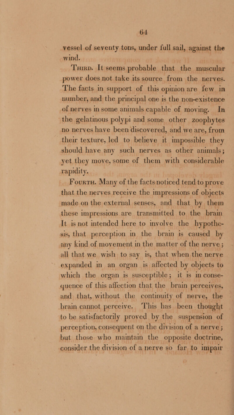 vessel of seventy tons, under full sail, against the wind. Trirp. It seems probable that the muscular power does not take its source from the nerves. The facts in support of this opmion are few in number, and the principal one is the non-existence of nerves insome animals capable of moving. In the gelatinous polypi and some other zoophytes no nerves have been discovered, and we are, from their texture, led to believe it impossible they should have any such nerves as other animals; yet they move, some of them with considerable rapidity, | Fourrs. Many of the facts noticed tend to prove that the nerves receive the impressions of objects made on the external senses, and that by them these impressions are transmitted to the brain It is not intended here to involve the hypothe- sis, that perception in the brain is caused by any kind of movement in the matter of the nerve ; all that we wish to say is, that when the nerve expanded in an organ is affected by objects to which the organ is susceptible; it is im conse- quence of this affection that the brain perceives, and that, without the continuity of nerve, the brain cannot perceive. This has been thought to be satisfactorily proved by the suspension of perception, consequent on the division of a nerve ; but those who maintain the opposite doctrine, consider the division of a nerve so far. to impair