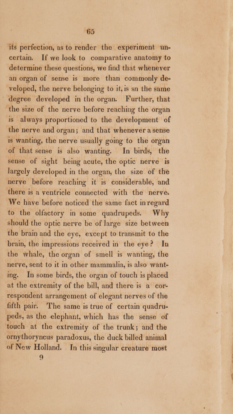 its perfection, as to render the experiment un- certain. If we look to comparative anatomy to determine these questions, we find that whenever an organ of sense is more than commonly de- veloped, the nerve belonging to it, is sn the same degree developed in the organ. Further, that the size of the nerve before reaching the organ is always proportioned to the development of the nerve and organ; and that whenever a sense is wanting, the nerve usually going to the organ of that sense is also wanting. In birds, the sense of sight being acute, the optic nerve is largely developed in the organ, the size of the nerve before reaching it is considerable, and there is a ventricle connected with the nerve We have before noticed the same fact inregard to the olfactory in some quadrupeds. Why should the optic nerve be of large size between the brain and the eye, except to transmit to the brain, the impressions received in the eye? In the whale, the organ of smell is wanting, the nerve, sent to it in other mammalia, is also want- ing. In some birds, the organ of touch 1s placed at the extremity of the bill, and there is a cor- respondent arrangement of elegant nerves of the fifth pair. The same is true of certain quadru- peds, as the elephant, which has the sense of touch at the extremity of the trunk; and the ornythoryncus paradoxus, the duck billed animal of New Holland. In this singular creature most