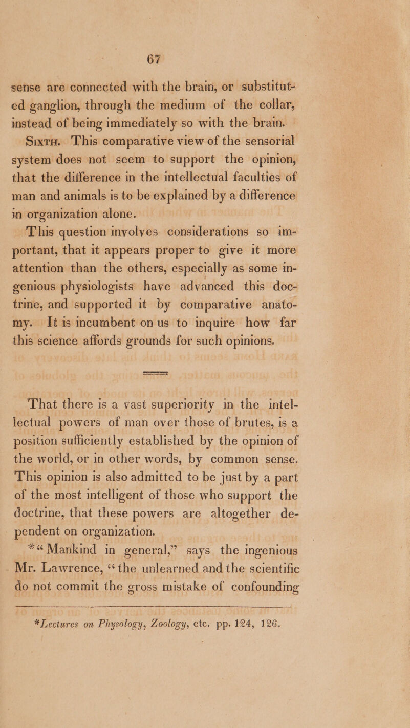 sense are connected with the brain, or substitut- ed ganglion, through the medium of the collar, instead of being immediately so with the brain. Sixtu. This comparative view of the sensorial system does not seem to support the opinion, that the difference in the intellectual faculties of man and animals is to be explained by a difference in organization alone. This question involyes considerations so im- portant, that it appears proper to give it more attention than the others, especially as some in- genious physiologists have advanced this doc- trine, and supported it by comparative anato- my. [tis incumbent on us to inquire how far this science affords grounds for such opinions. That there is a vast superiority in the intel- lectual powers of man over those of brutes, is a position sufficiently established by the opinion of the world, or in other words, by common sense. This opinion is also admitted to be just by a part of the most intelligent of those who support the doctrine, that these powers are altogether de- pendent on organization. *« Mankind in general,” says the ingenious Mr. Lawrence, ‘the unlearned and the scientific do not commit the gross mistake of confounding *Lectures on Physology, Zoology, etc. pp. 124, 126.