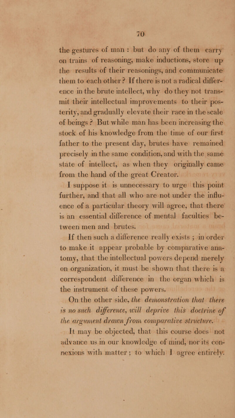 ihe gestures of man: but do any of them carry on trains of reasoning, make mductions, store up the results of their reasonings, and communicate them to each other? If there is not a radical differ- ence im the brute mtellect, why do they not trans- mit their intellectual improvements to their pos- terity, and gradually elevate their race in the scale of bemgs ? But while man has been increasing the stock of his knowledge from the time of our first father to the present day, brutes have remamed precisely in the same condition, and with the same state of intellect, as when they originally came from the hand of the great Creator. I suppose it is unnecessary to urge this point further, and that all who are not under the influ- ence of a particular theory will agree, that there is an essential difference of mental faculties be- tween men and_ brutes. If then such a difference really exists ; in order to make it appear probable by comparative ana- tomy, that the intellectual powers depend merely on organization, it must be shown that there is a correspondent difference in the organ which is the instrument of these powers. On the other side, the demonstration that there 1s no such difference, will deprive this doctrine of the argument drawn from comparative Structure. It may be objected, that this course does not advance us in our knowledge of mind, nor its con- nexions with matter; to which I agree entirely.