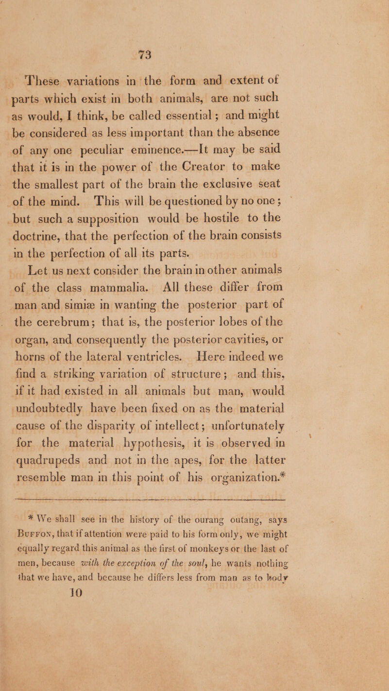 _ These variations in the form and extent of parts which exist in both animals, are not such as would, I think, be called essential ; and might be considered as less important than the absence of any one peculiar eminence.—It may be said that it is in the power of the Creator to make the smallest part of the brain the exclusive seat of the mind. This will be questioned by no one; but such a supposition would be hostile to the doctrine, that the perfection of the brain consists in the perfection of all its parts. Let us next consider the brain in other echacht of the class mammalia. All these differ from man and simiz in wanting the posterior part of the cerebrum; that is, the posterior lobes of the organ, and consequently the posterior cavities, or horns of the lateral ventricles. Here indeed we find a striking variation of structure; and this, if it had existed in all animals but man, would undoubtedly have been fixed on as the material cause of the disparity of intellect; unfortunately for the material hypothesis, it is observed in quadrupeds and not in the apes, for the latter resemble man in this point of his organization.* * We shall see in the history of the ourang outang, says Burrow, that if attention were paid to his form only, we might equally regard this animal as the first of monkeys or the last of men, because with the exception of the soul, he wants nothing that we have, and because he differs less from man as to bod¥ 10