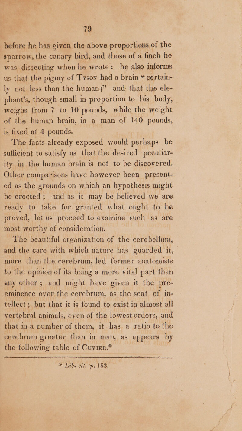 before he has given the above proportions of the sparrow, the canary bird, and those of a finch he was dissecting when he wrote: he also informs us that the pigmy of Tyson had a brain “ certain- ly not less than the human;” and: that the ele- phant’s, though small in proportion to his body, weighs from 7 to 10 pounds, while the weight of the human brain, in a man of 140 pounds, is fixed at 4 pounds. The facts already exposed would perhaps be sufficient to satisfy us that the desired peculiar- ity in the human brain is not to be discovered. Other comparisons have however been _present- ed as the grounds on which an hypothesis might be erected; and as it may be believed we are ready to take for granted what ought to be proved, let us proceed to examine such as are most worthy of consideration. The beautiful organization of the cerebellum, and the care with which nature has guarded it, more than the cerebrum, led former anatomists to the opmion of its being a more vital part than any other; and might have given it the pre- eminence over the cerebrum, as the seat of in- tellect; but that it is found to exist in almost all vertebral animals, even of the lowest orders, and that ma number of them, it has a ratio to the cerebrum greater than in man, as appears by the piles ins table of Cuvier.* * [1b. ctt. “p. 153,