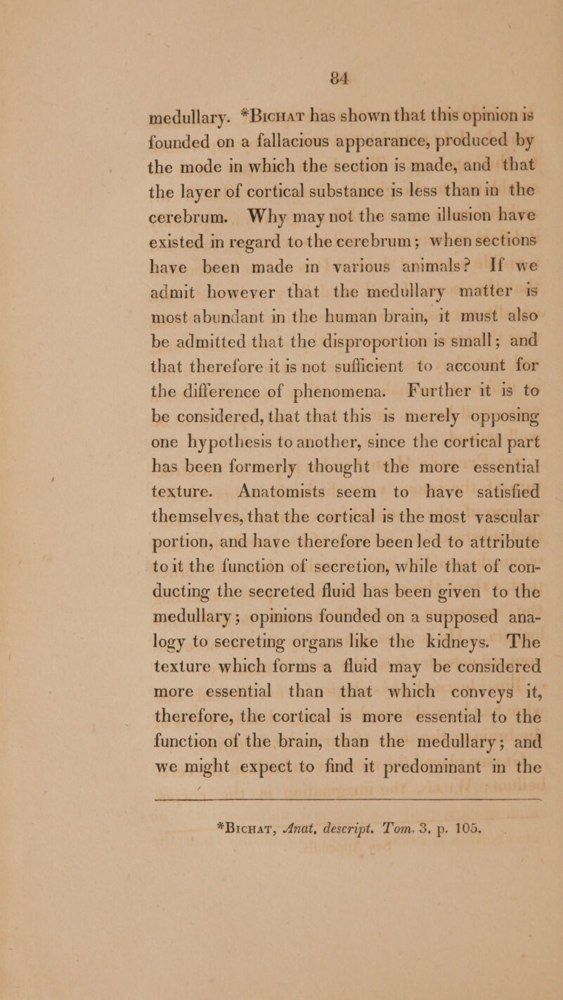 medullary. *BicnaT has shown that this opinion is founded on a fallacious appearance, produced by the mode in which the section is made, and that the layer of cortical substance is less than in the cerebrum. Why may not the same illusion have existed in regard to the cerebrum; when sections have been made in various animals? If we admit however that the medullary matter 1s most abundant in the human brain, it must also be admitted that the disproportion is small; and that therefore it is not sufficient to account for the difference of phenomena. Further it is to be considered, that that this 1s merely opposing one hypothesis to another, since the cortical part has been formerly thought the more essential texture. Anatomists seem to have satisfied themselves, that the cortical is the most vascular portion, and have therefore been led to attribute toit the function of secretion, while that of con- ducting the secreted fluid has been given to the medullary ; opimions founded on a supposed ana- logy to secreting organs like the kidneys. The texture which forms a fluid may be considered more essential than that which conveys it, therefore, the cortical is more essential to the function of the brain, than the medullary ; and we might expect to find it predominant in the —_, *Bicuat, Anat, descript. Tom. 3, p. 105.