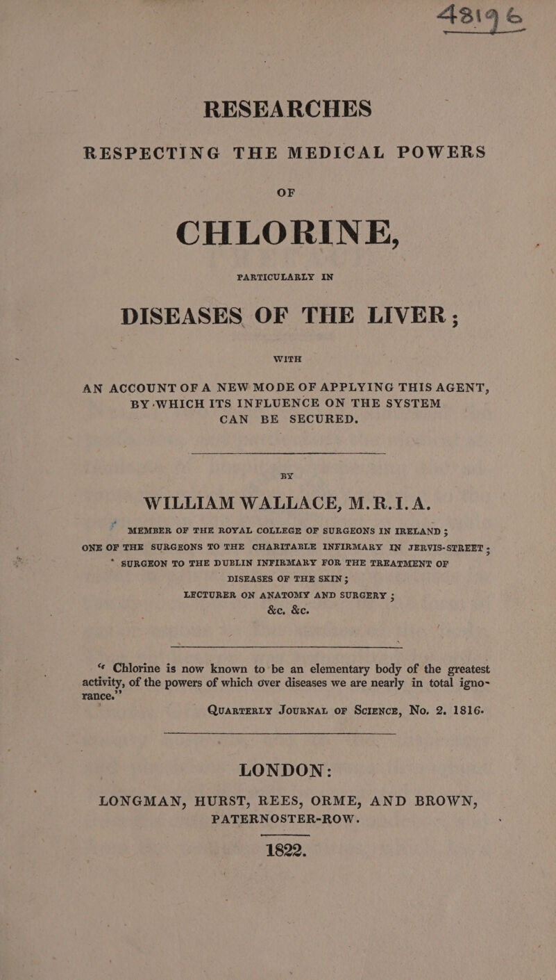 ASI yh RESEARCHES RESPECTING THE MEDICAL POWERS OF CHLORINE, DISEASES OF THE LIVER; WITH AN ACCOUNT OF A NEW MODE OF APPLYING THIS AGENT, BY WHICH ITS INFLUENCE ON THE SYSTEM CAN BE SECURED. BY WILLIAM WALLACE, M.R.1.A. MEMBER OF THE ROYAL COLLEGE OF SURGEONS IN IRELAND $ ONE OF THE SURGEONS TO THE CHARITABLE INFIRMARY IN JERVIS-STREET : * SURGEON TO THE DUBLIN INFIRMARY FOR THE TREATMENT OF ' DISEASES OF THE SKIN; LECTURER ON ANATOMY AND SURGERY ; &amp;c, &amp;e. ae “« Chlorine is now known to be an elementary body of the greatest activity, of the powers of which over diseases we are nearly in total igno- rance.” QuartERty Journat or Scienczr, No. 2. 1816: LONDON: LONGMAN, HURST, REES, ORME, AND BROWN, PATERNOSTER-ROW. 1822.