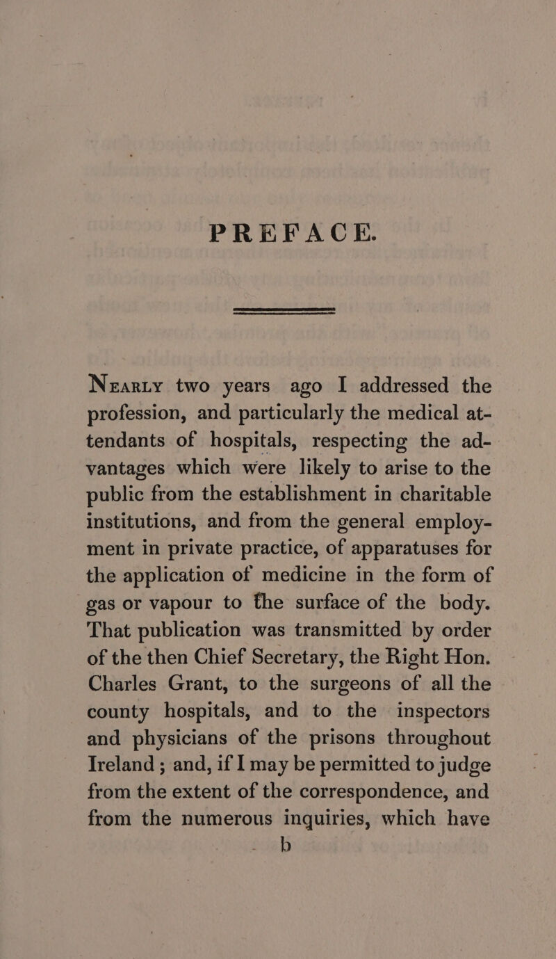 PREFACE. Nearty two years ago I addressed the profession, and particularly the medical at- tendants of hospitals, respecting the ad-. vantages which were likely to arise to the public from the establishment in charitable institutions, and from the general employ- ment in private practice, of apparatuses for the application of medicine in the form of gas or vapour to the surface of the body. That publication was transmitted by order of the then Chief Secretary, the Right Hon. Charles Grant, to the surgeons of all the county hospitals, and to the inspectors and physicians of the prisons throughout Ireland ; and, if I may be permitted to judge from the extent of the correspondence, and from the numerous inquiries, which have b