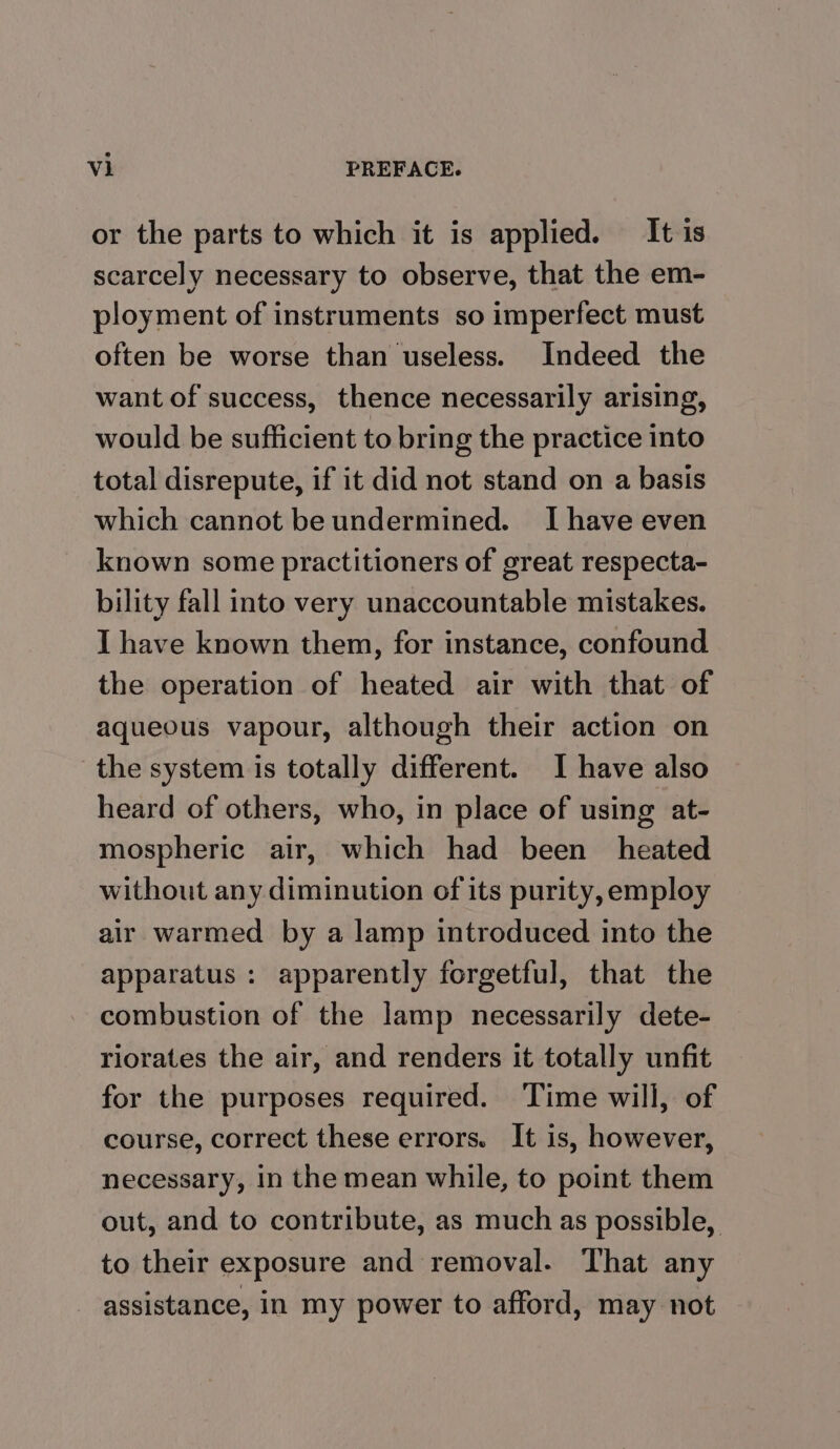 or the parts to which it is applied. It is scarcely necessary to observe, that the em- ployment of instruments so imperfect must often be worse than useless. Indeed the want of success, thence necessarily arising, would be sufficient to bring the practice into total disrepute, if it did not stand on a basis which cannot be undermined. I have even known some practitioners of great respecta- bility fall into very unaccountable mistakes. I have known them, for instance, confound the operation of heated air with that of aqueous vapour, although their action on the system is totally different. I have also heard of others, who, in place of using at- mospheric air, which had been heated without any diminution of its purity, employ air warmed by a lamp introduced into the apparatus : apparently forgetful, that the combustion of the lamp necessarily dete- riorates the air, and renders it totally unfit for the purposes required. Time will, of course, correct these errors. It is, however, necessary, in the mean while, to point them out, and to contribute, as much as possible, to their exposure and removal. That any assistance, in my power to afford, may not