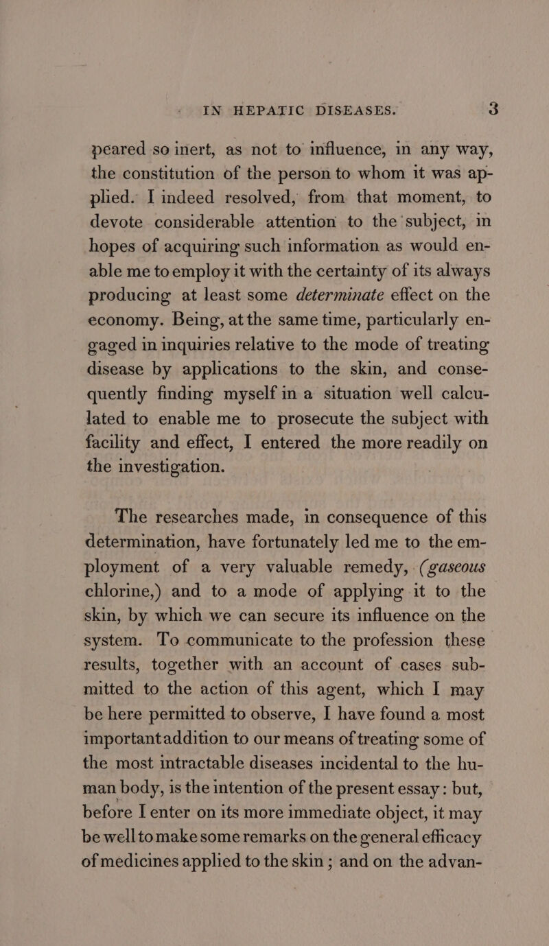 peared so inert, as not to influence, in any way, the constitution of the person to whom it was ap- plied. I indeed resolved, from that moment, to devote considerable attention to the subject, in hopes of acquiring such information as would en- able me toemploy it with the certainty of its always producing at least some determinate effect on the economy. Being, at the same time, particularly en- gaged in inquiries relative to the mode of treating disease by applications to the skin, and conse- quently finding myself in a situation well calcu- lated to enable me to prosecute the subject with facility and effect, I entered the more readily on the investigation. The researches made, in consequence of this determination, have fortunately led me to the em- ployment of a very valuable remedy, (gaseous chlorine,) and to a mode of applying it to the skin, by which we can secure its influence on the system. To communicate to the profession these results, together with an account of cases sub- mitted to the action of this agent, which I may be here permitted to observe, I have found a most importantaddition to our means of treating some of the most intractable diseases incidental to the hu- man body, is the intention of the present essay : but, before I enter on its more immediate object, it may be welltomake some remarks on the general efficacy of medicines applied to the skin ; and on the advan-