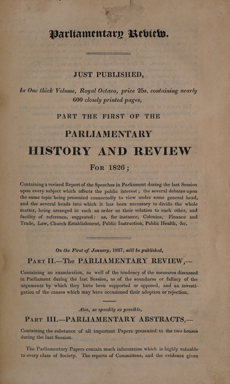 ‘gis Parliamentary wevicww. JUST PUBLISHED, In One thick Volume, Royal Octavo, price 25s. containing nearly 600 clesely printed pages, PART THE FIRST OF THE PARLIAMENTARY HISTORY AND REVIEW. For 1826; Containing a revised Report of the Speeches in Parliament during the last Session upon every subject which affects the public interest; the several debates upon the same topic being presented connectedly to view under some general head, and the several heads into which it has been necessary to divide the whole matter, being arranged in such an order as their relation to each other, and facility of reference, suggested: as, for instance, Colonies, Finance and Trade, Law, Church Establishment, Public Instruction, Public Health, &amp;c. On the First of January, 1827, will be published, Part If.—The PARLIAMENTARY REVIEW,— Containing an examination, as well of the tendency of the measures discussed in Parliament during the last Session, as of the soundness or fallacy of the arguments by which they have been supported or opposed, and an investi- gation of the causes which may have occasioned their adoption or rejection, Also, as speedily as possible, Part II].—PARLIAMENTARY ABSTRACTS,— Containing the substance of all important Papers presented to the two houses during the last Session. The Parliamentary Papers contain much information which is highly valuable to every class of Society. The reports of Committees, and the evidence given