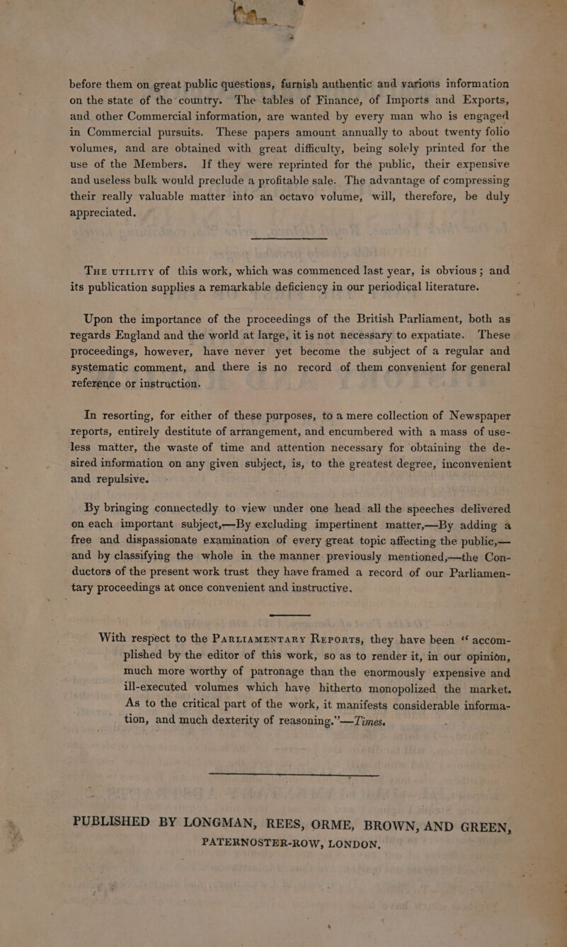 before them on great public questions, furnish authentic and varions information on the state of the country. The tables of Finance, of Imports and Exports, and other Commercial information, are wanted by every man who is engaged in Commercial pursuits. These papers amount annually to about twenty folio volumes, and are obtained with great difficulty, being solely printed for the use of the Members. If they were reprinted for the public, their expensive and useless bulk would preclude a profitable sale. The advantage of compressing their really valuable matter into an octavo volume, will, therefore, be duly appreciated. Tue urriity of this work, which was commenced last year, is obvious; and its publication supplies a remarkable deficiency in our periodical literature. Upon the importance of the proceedings of the British Parliament, both as regards England and the world at large, it is not necessary to expatiate. These proceedings, however, have never yet become the subject of a regular and systematic comment, and there is no record of them convenient for general reference or instruction. In resorting, for either of these purposes, to a mere collection of Newspaper less matter, the waste of time and attention necessary for obtaining the de- sired information on any given subject, is, to the greatest degree, inconvenient and repulsive. By bringing connectedly to view under one head all the speeches delivered on each important subject,—By excluding impertinent matter,—By adding a free and dispassionate examination of every great topic affecting the public,— and by classifying the whole in the manner previously mentioned,—the Con- ductors of the present work trust they have framed a record of our Parliamen- tary proceedings at once convenient and instructive. With respect to the Parziamentary Reports, they have been “ accom- plished by the editor of this work, so as to render it, in our opinion, much more worthy of patronage than the enormously expensive and ill-executed volumes which have hitherto monopolized the market. As to the critical part of the work, it manifests considerable informa- tion, and much dexterity of reasoning.” —Times. PUBLISHED BY LONGMAN, REES, ORME, BROWN, AND GREEN, PATERNOSTER-ROW, LONDON,