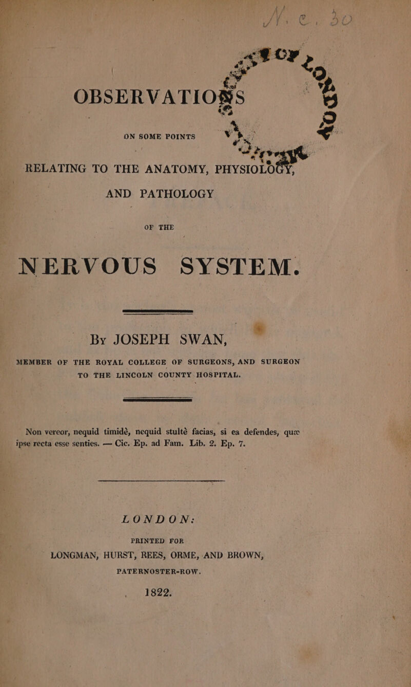 OBSERVATIONS ON SOME POINTS mi pt af | ‘biyse RELATING TO THE ANATOMY, PHYSIOLOGY, AND PATHOLOGY OF THE NERVOUS SYSTEM. By JOSEPH SWAN, . MEMBER OF THE ROYAL COLLEGE OF SURGEONS, AND SURGEON TO THE LINCOLN COUNTY HOSPITAL. &gt; Non vereor, nequid timidé, nequid stulté facias, si ea defendes, que ipse recta esse senties. — Cic. Ep. ad Fam. Lib. 2. Ep. 7. LONDON: PRINTED FOR LONGMAN, HURST, REES, ORME, AND BROWN, PATERNOSTER-ROW. 1822.