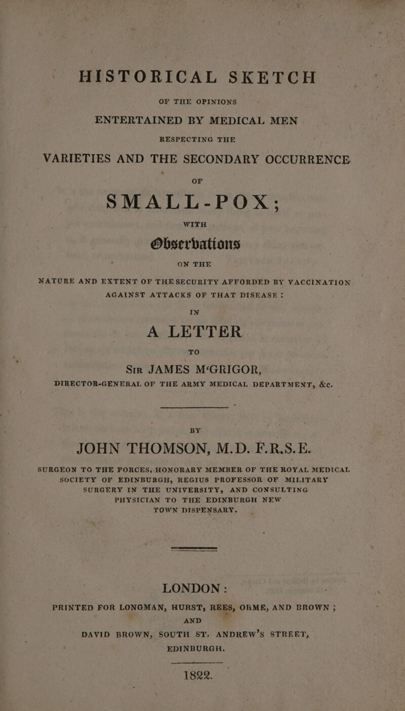 OF THE OPINIONS ENTERTAINED BY MEDICAL MEN . RESPECTING THE VARIETIES AND THE SECONDARY OCCURRENCE OF SMALL-POX; WITH Obserbatians | ON THE NATURE AND EXTENT OF THESECURITY AFFORDED BY VACCINATION AGAINST ATTACKS OF THAT DISEASE : IN A LETTER TO Sm JAMES M‘GRIGOR, DIRECTOR-GENERAL OF THE ARMY MEDICAL DEPARTMENT, &amp;c. BY JOHN THOMSON, M.D. F.R.S. E. SURGEON TO THE FORCES, HONORARY MEMBER OF THE ROYAL MEDICAL SOCIETY OF EDINBURGH, REGIUS PROFESSOR OF MILITARY SURGERY IN THE UNIVERSITY, AND CONSULTING PHYSICIAN TO THE EDINBURGH NEW TOWN DISPENSARY. LONDON : PRINTED FOR LONGMAN, HURST, REES, ORME, AND BROWN ; AND . DAVID BROWN, SOUTH ST. ANDREW’S STREET, EDINBURGH, 1822.