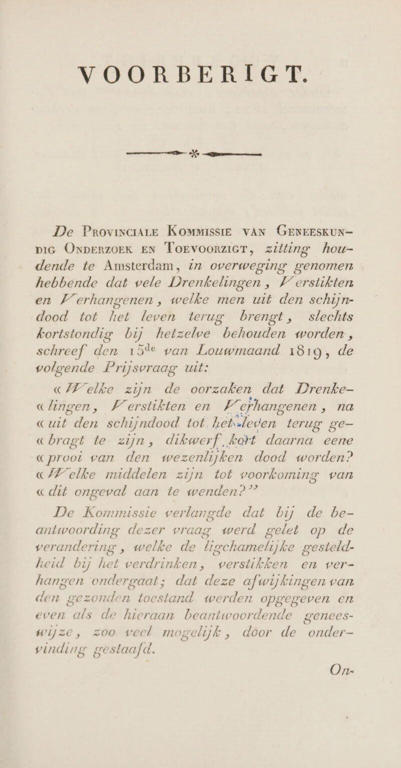 VOORBERIGT. De Provinciare Kommissie VAN GENEESKUN- DIG ONDERZOEK EN Torvoorzicr, zilling hou- dende te Amsterdam, zz overweging genomen hebbende dat vele Drenkelingen , Ferstikten en Verhangenen , welke men uit den schijn- dood tot het leven terug brengt, slechts kortstondig bij hetzelwe behouden worden, schreef den 15% van Louwmaand 1819, de volgende Prijsvraag uit: «elke zijn de oorzaken dat Drenke- clingen, Verstikten en “erhangenen „ na C uit ln schijndood tot hetsleden terug ge- «bragt te zijn, dikwerf kort daarna eene Cproot van den wezenlijken dood worden? (VF elke middelen zijn tot voorkoming van «dit ongeval aan te wenden?” De Kommissie verlangde dat bij de be- antwoording dezer vraag werd gelet op de verandering , welke de bigchamelijke gesteld- heid bij het verdrinken, verstikken en wer- hangen ondergaat; dat deze afwijkingen van len gezonden toc estand. werden opgegeven en even 5 de hieraan beantwoordende genees- wijze, zoo veel mogelijk , door de onder- vinding gestaafd. On-
