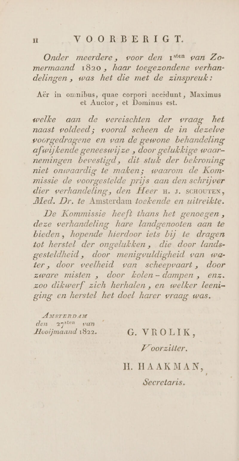 u VOORDE RIET, Onder meerdere, voor den 1°2 pan Zo- mermaand 1820, haar toegezondene verhan:- delingen , was het die met de zinspreuk : Aër in omnibus, quae corpori accidunt, Maximus et Auctor, et Dominus est. welke aan de wereischten der vraag het naast voldeed; wooral scheen de in dezelwe voorgedragene en van de gewone behandeling afwijkende geneeswijze , door gelukkige waar- nemingen bevestigd, dit stuk der bekroning niet onwaardig te maken; waarom de Kom- missie de voorgestelde prijs aan den schrijver dier verhandeling, den Heer u. 5. SCHOUTEN, Med. Dr. te Amsterdam toekende en uitreikte. De Kommissie heeft thans het genoegen, deze verhandeling hare landgenooten aan te bieden , hopende hierdoor iets bij te dragen tot herstel der ongelukken, die door lands- gesteldheid , door menigvuldigheid van wa- ter , door veelheid van scheepvaart, doar zware misten ,„ door holen - dampen , enz. zoo dikwerf zich herhalen , en welker leeni- Zing en herstel het doel harer vraag was. AMSTERDAM den asten pan Hooijmaand 1822. G. VROLIK jn Voorzitter. H. HAAKMAN, Secretaris.