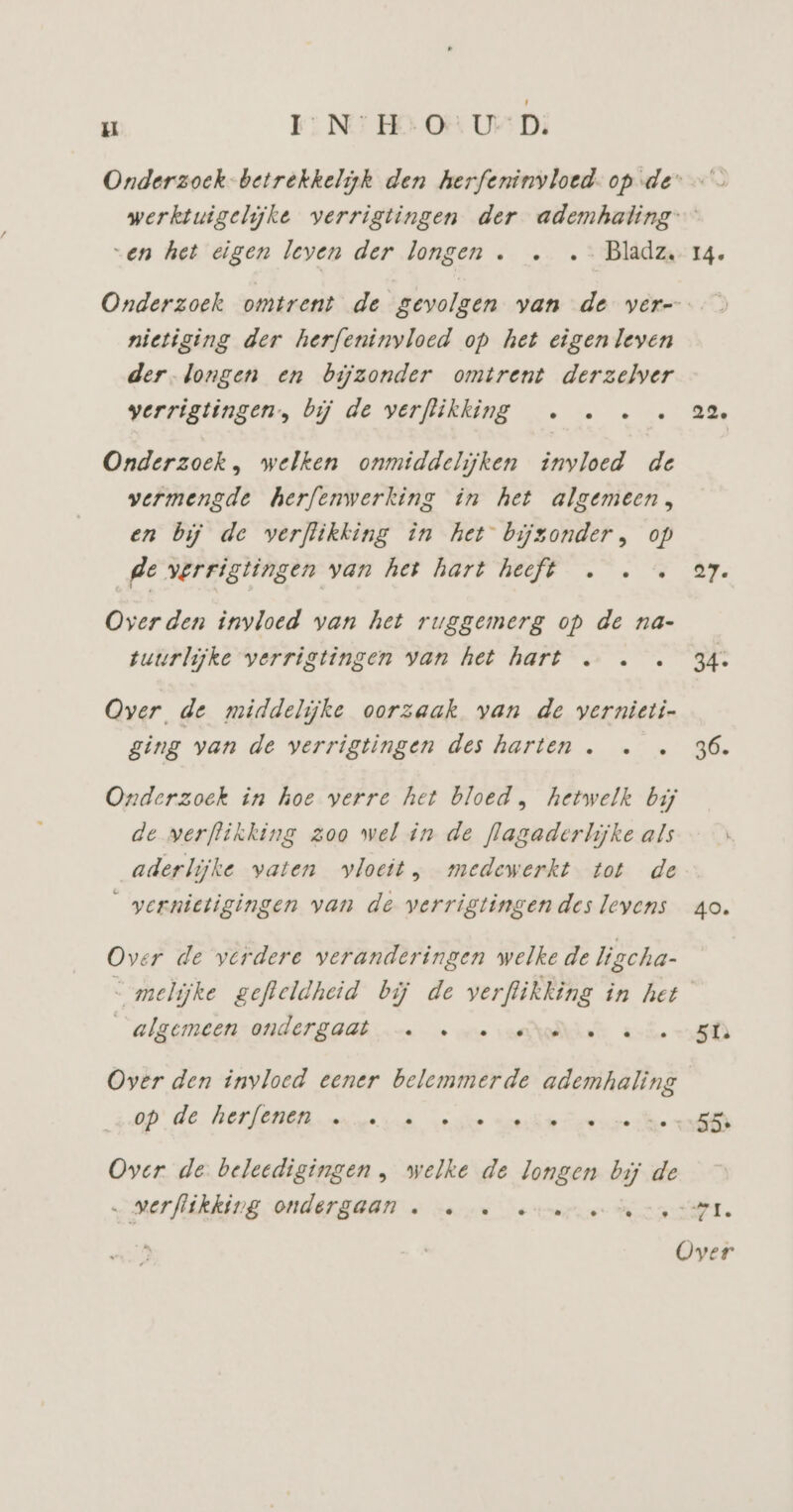 u IN: H:O UD; „en het eigen leven der longen . …. …- Bladz nietiging der herfeninyloed op het eigenleven der-longen en bijzonder omtrent derzelver verrigtingen., bij de verflikking . … … Onderzoek, welken onmiddelijken invloed de vermengde herfenwerking in het algemeen, en bij de verflikking in het bijzonder, op ge verrigtingen van het hart heeft … … Overden invloed van het ruggemerg op de na- tuurlijke verrigtingen van het hart … … Over de middelijke oorzaak van de vernieti- ging van de verrigtingen des harten . Onderzoek in hoe verre het bloed , hetwelk bij de verflikking zoo wel in de flagaderlijke als aderlijke vaten vloeit, medewerkt tot de _yernietigingen van de verrigtingen des leyens Over de verdere veranderingen welke de ligcha- “algemeen ondergaat —… «ee Over den invloed eener belemmerde ademhaling op: de BErfOnEn. arver.à voe Over de beledigingen , welke de longen ij de „ verflikking ondergaan … … … ee I4. 22 ay. 34- 36. 40. 5