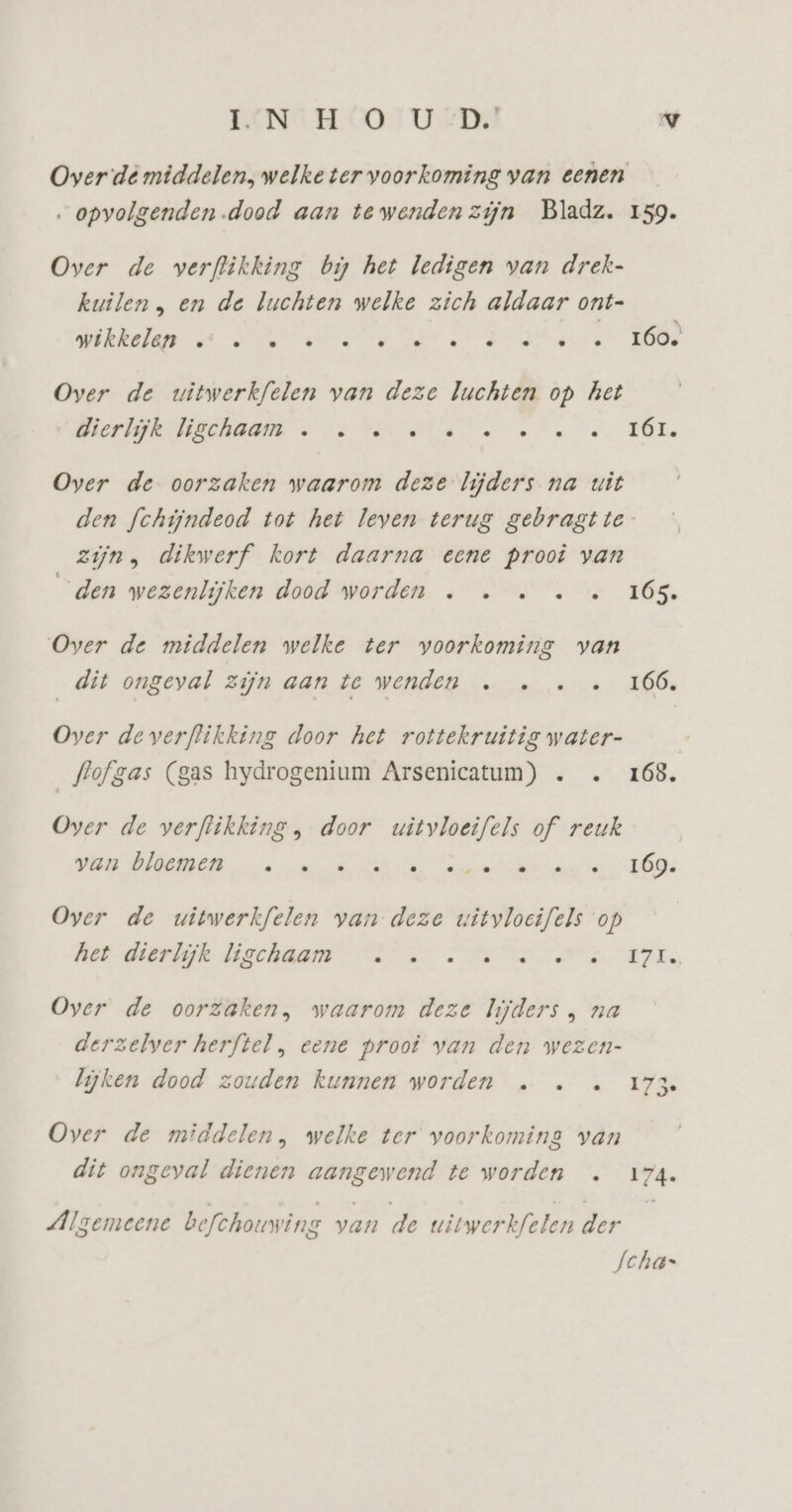 Over dé middelen, welke ter voorkoming van eenen „opvolgenden.dood aan tewendenzijn Bladz. 159. Over de verflikking bi het ledigen van drek- kuilen, en de luchten welke zich aldaar ont- re A ant RA Over de witwerkfelen van deze luchten op het OEP EDEINDERNE ee Le ee ee. TÜLe Over de oorzaken waarom deze lijders na uit den fchijndeod tot het leven terug gebragtte zijn, dikwerf kort daarna eene prooi van den wezenlijken dood worden … … … … « 165. Over de middelen welke ter voorkoming van dit ongeval zijn aan te wenden … … … « 166, Over de verflikking door het rottekruitis water- flofgas (gas hydrogenium Arsenicatum) . … 168. Over de verflikking , door witvloeifels of reuk VOOR VORDEN a, mn Ei nn an ee. DD Over de witwerkfelen van deze wityloeifels op het dierdijk Bechâam Us Se ed TLs Oyer de oorzaken, waarom deze lijders , na derzelver herftel , eene proot van den wezen- lijken dood zouden kunnen worden … … … 173 Over de middelen, welke ter voorkoming van dit ongeval dienen aangewend te worden … 174. Algemeene befchouwing van de witwerkfelen der Scha=