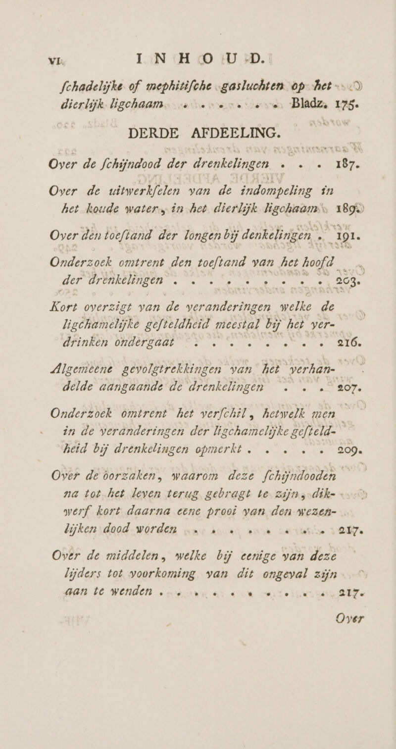 VL IN:H 0 U DD. Schadelijke of mephitifche „gasluchten op-het--D dierlijk-ligchaam. ve ve eve Bladz, 175. DERDE AFDEELING. | Over de Schijndood Dur drenkelingen. bj : 18. Over de witwerkfelen van de indompeling in het koude water, in het dierlijk ligchaam > 1899 Over den toeftand der longen bij denkelingen IL Onderzoek omtrent den toeftand van het hoofd der drenkelingen vm eik k ip EN Kort overzigt van de gone gen ‚welke de ligchametijke gefteldheid meestal bij het yer- OPENEN ORBEPSREE ON ee en te -e Algemeene gevolgtrekkingen van het verhan- ie delde aangaande de drenkelingen . . … 207. Onderzoek omtrent het verfchil, hetwelk men in de veranderingen der ligchamelijke gefteld- heid bij drenkelingen opmerkt. … … « « 209. Over de oorzaken, waarom deze fchijndooden — na tot het leven terug gebragt te zijns-dik= werf kort daarna eene prooi van den wezen- dijken :daad.worden ‚mn: a u enn vante AM. Over de middelen, welke bij eenige van deze lijders tot voorkoming van dit ongeval zijn aan De Wenden onvaru er «un verteru sa SEZ
