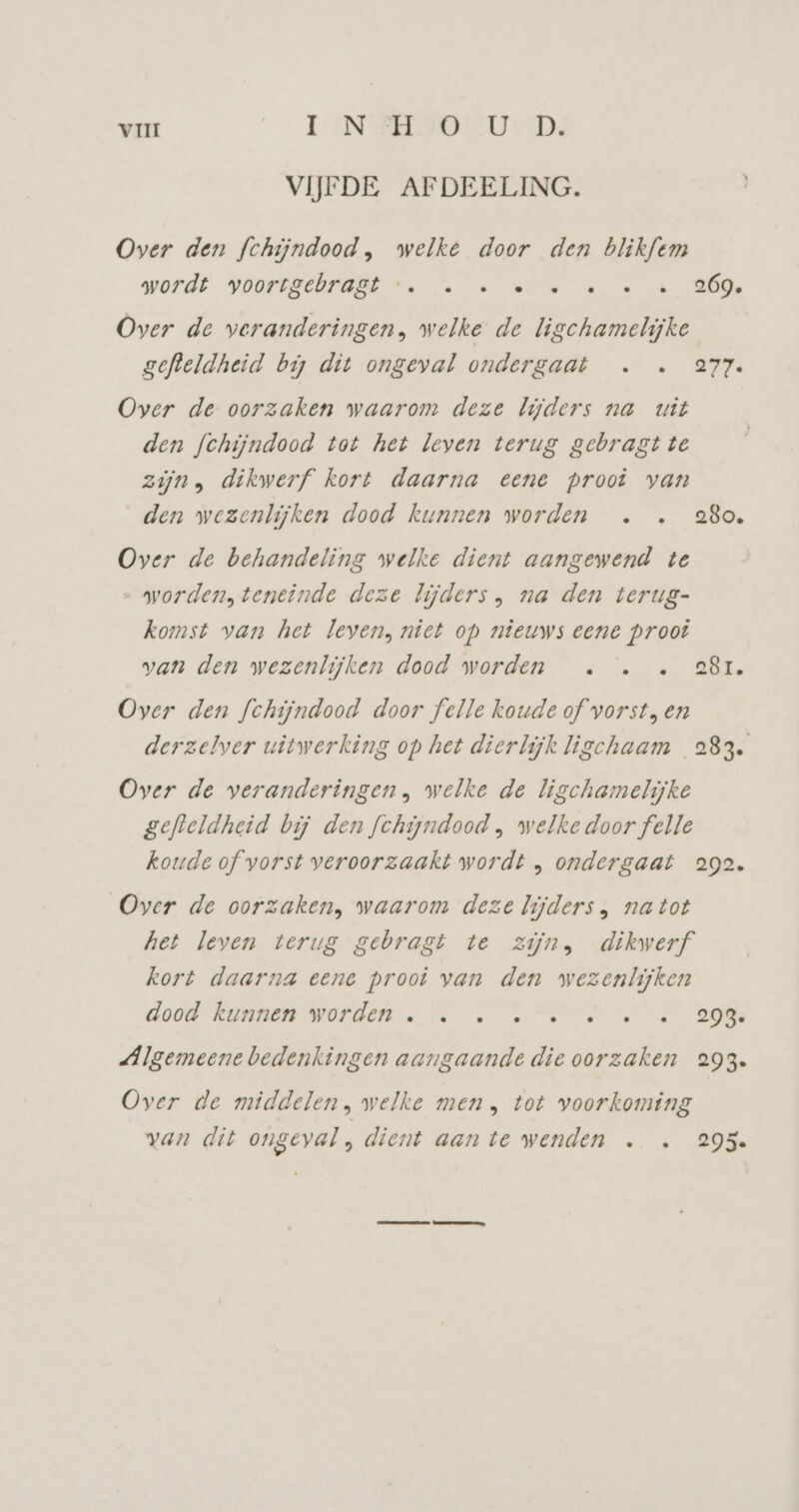 VIJFDE AFDEELING. Over den fchijndood, welke door den blikfem wordt voortgehraBt …. > … ee «4 -269, Over de veranderingen, welke de ligchamelijke gefteldheid bij dit ongeval ondergaat . . 277. Over de oorzaken waarom deze lijders na uit den fchijndood tot het leven terug gebragtte zijn, dikwerf kort daarna eene prooi van den wezenlijken dood kunnen worden … . 280. Over de behandeling welke dient aangewend te worden, teneinde deze lijders , na den terug- komst van het leven, niet op nieuws eene proot van den wezenlijken dood worden .… . . 28r. Over den fchijndood door felle koude of vorst, en derzelver uitwerking op het dierlijk ligchaam 283. Over de veranderingen, welke de ligchamelijke gefteldheid bij den fchiyndood , welke door felle koude of vorst veroorzaakt wordt , ondergaat 292. Over de oorzaken, waarom deze lijders, natot het leven terug gebragt te zijn, dikwerf kort daarna eene prooi van den wezenlijken dood Kunnen Worden. > es A 2 Algemeene bedenkingen aangaande die oorzaken 293. Over de middelen, welke men , tot voorkoming van dit ongeval, dient aante wenden … … 295.