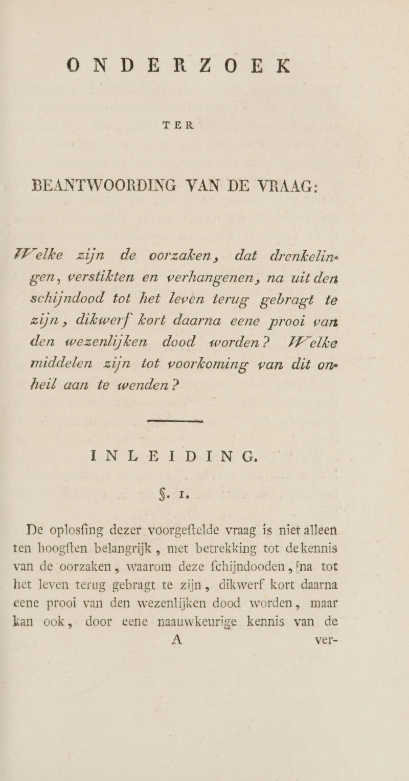 ONDERZOEK TER BEANTWOORDING VAN DE VRAAG: Welke zijn de oorzaken, dat drenkelin. gen, verstikten en verhangenen, na uit den schijndood tot het leven terug gebragt te zijn, dikwerf’ kort daarna eene prooi van den wezenlijken dood worden? Welke middelen zijn tot voorkoming van dit ont heil aan te wenden ? EN BE EDEN G. 1%. De oplosfing dezer voorgeftelde vraag is niet alleen ten hoogften belangrijk , met betrekking tot de kennis van de oorzaken , waarom deze fchijndooden „Fna tot het leven terug gebragt te zijn, dikwerf kort daarna eene prooi van den wezenlijken dood worden , maar kan ook, door eene naauwkeurige kennis van de A ver-