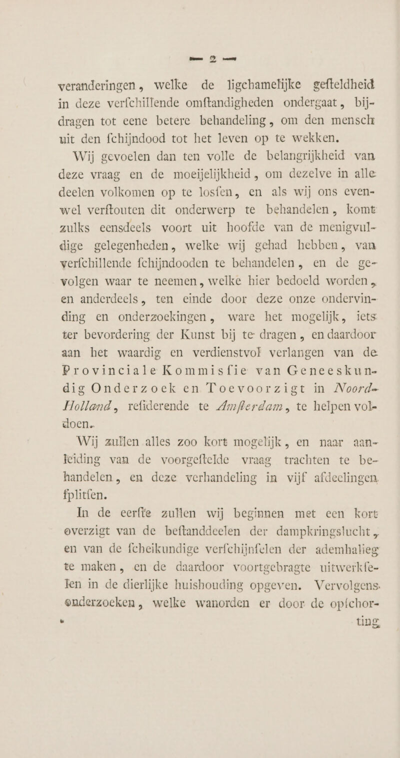 en omg veranderingen, welke de ligehamelijke gefteldheid in deze verfchillende omftandigheden ondergaat, bij= dragen tot eene betere behandeling, om den mensch uit den fchijndood tot het leven op te wekken. Wij gevoelen dan ten volle de belangrijkheid van deze vraag en de moeijelijkheid , om dezelve in alle deelen volkomen op te losfen, en als wij ons even- wel verftouten dit onderwerp te behandelen , komt zulks eensdeels voort uit hoofde van de menigvul- dige gelegenheden, welke wij gehad hebben, van verfchillende fchijndooden te behandelen, en de ge- volgen waar te neemen, welke hier bedoeld worden „ en anderdeels , ten einde door deze onze ondervin- ding en onderzoekingen , ware het mogelijk, iets ter bevordering der Kunst bij te dragen , en daardoor aan het waardig en verdienstvof verlangen van de Provinciale Kommisfie van Geneeskun- dig Onderzoek en Toevoorzigt in Noorde Holland, refiderende te Zmflerdam, te helpen vol- doen. Wij zuilen alles zoo kort mogelijk, en naar aan- leiding van de voorgeftelde vraag trachten te be- handelen, en deze verhandeling in vijf afdeclingen fplitfen. In de eerfte zullen wij beginnen met een kort overzigt van de beftanddeelen der dampkringslucht , en van de fcheikundige verfchijnfelen der ademhalieg te maken, en de daardoor voortgebragte uitwerkfe- Fen in de dierlijke huishouding opgeven. Vervolgens. onderzoeken, welke wanorden er door de opfchor- Ad ting