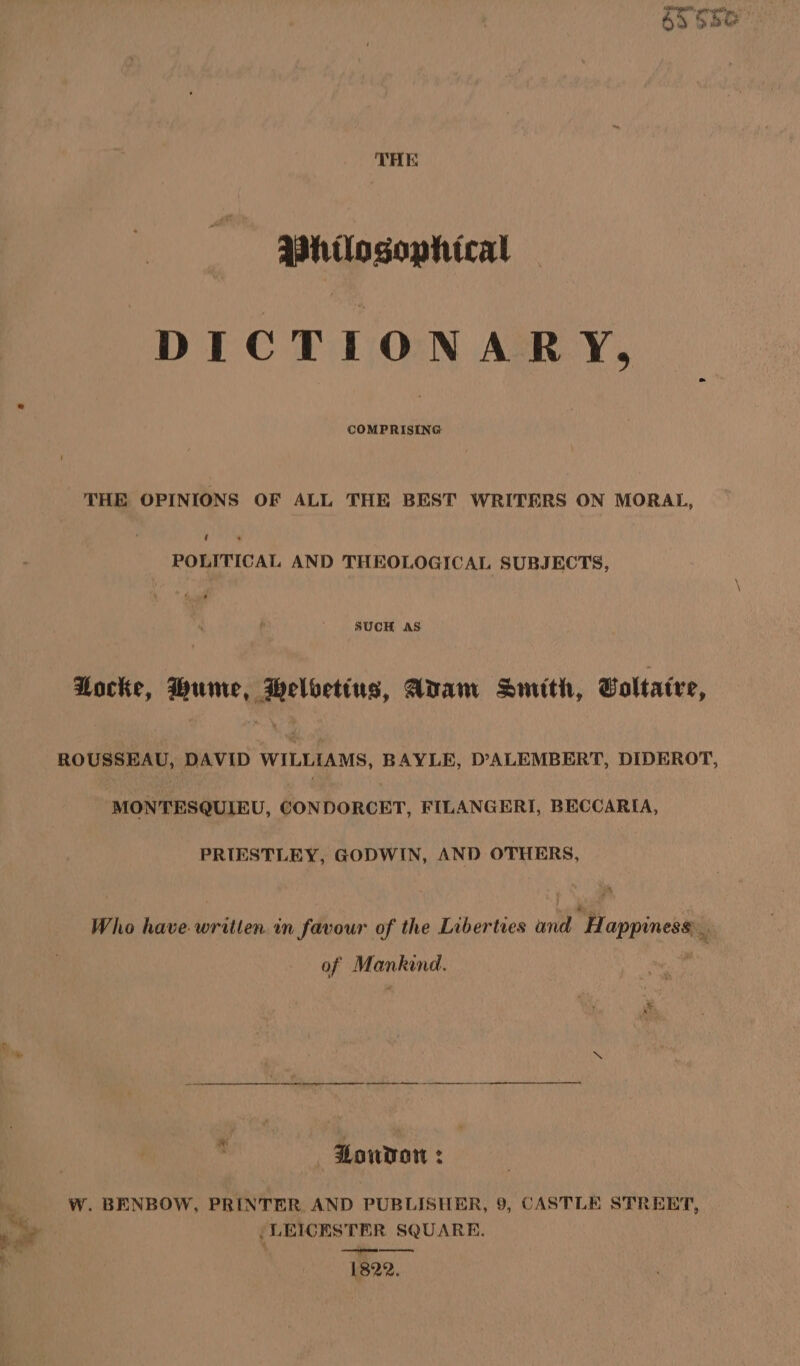 Whilosophical DICTIONARY, COMPRISING THE OPINIONS OF ALL THE BEST WRITERS ON MORAL, ‘ POLITICAL AND THEOLOGICAL SUBJECTS, SUCH AS tocke, Hume, Heloetius, Adam Smith, Voltaire, ROUSSEAU, DAVID WILLIAMS, BAYLE, D’ALEMBERT, DIDEROT, MONTESQUIEU, CONDORCET, FILANGERI, BECCARIA, PRIESTLEY, GODWIN, AND OTHERS, Who have. written. in favour of the Liberties and H appiness of Mankind. ee ee ooo Bondo z W. BENBOW, PRINTER AND PUBLISHER, 9, CASTLE STREET, | LEICESTER SQUARE. ep meme 1822.