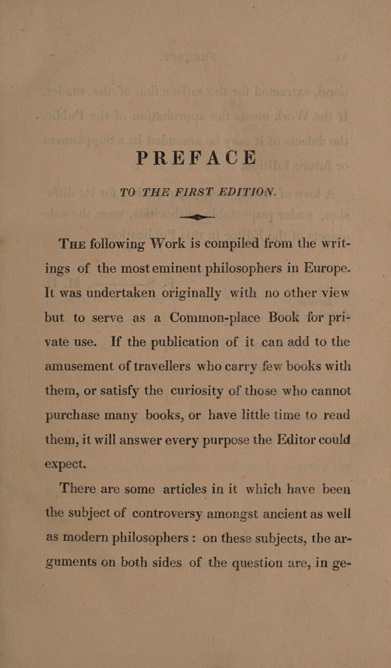 TO THE FIRST EDITION. ae - Tue following Work is compiled from the writ- ings of the most eminent philosophers in Europe. It was undertaken originally with no other view but to serve as a Common-place Book for pri- vate use. If the publication of it can add to the amusement of travellers who carry few books with them, or satisfy the curiosity of those who cannot purchase many books, or have little time to read them, it will answer every purpose the Editor could expect. There are some articles in it which have been the subject of controversy amongst ancient as well as modern philosophers: on these subjects, the ar- guments on both sides of the question are, in ge-