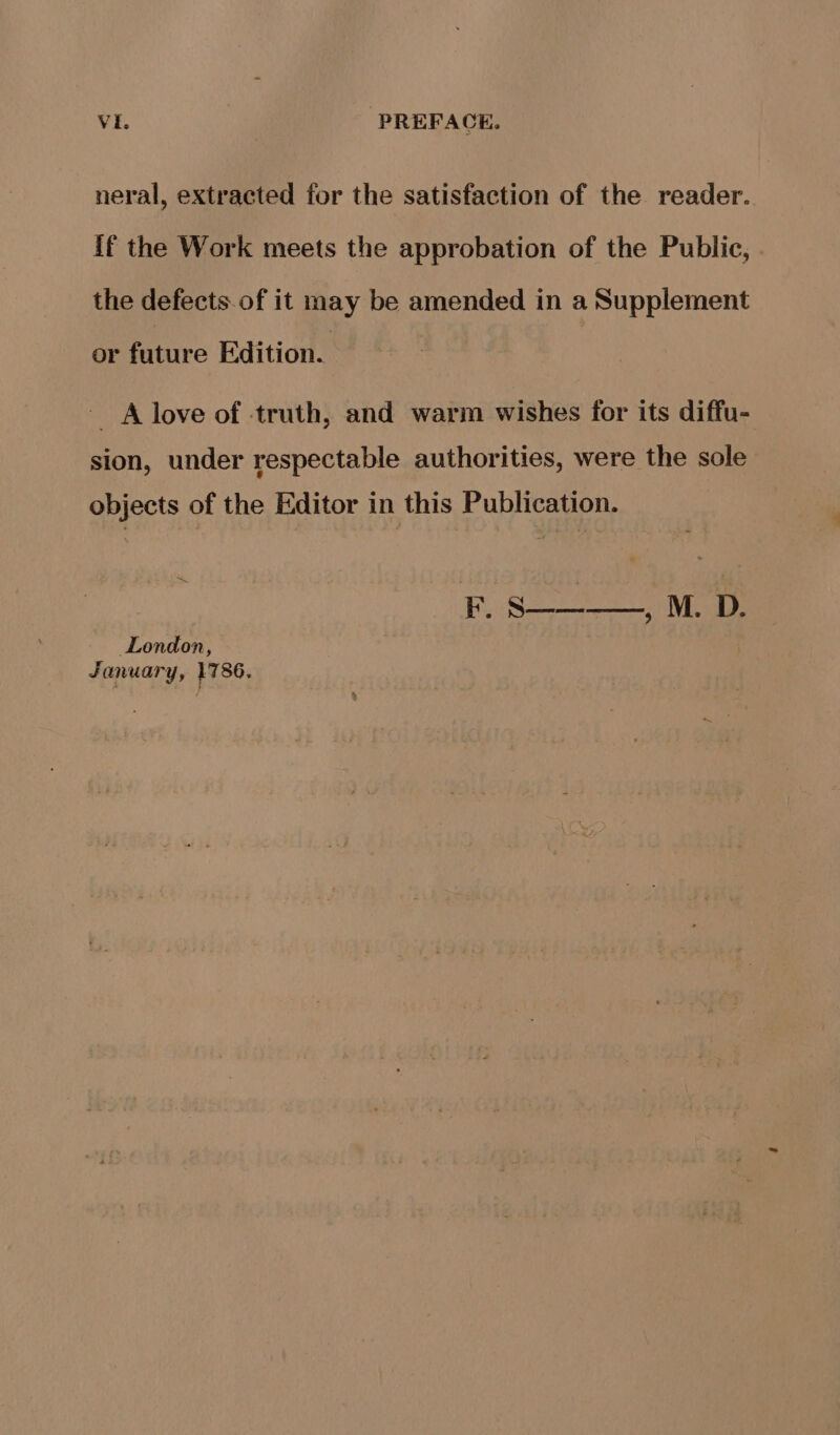 neral, extracted for the satisfaction of the reader. if the Work meets the approbation of the Public, the defects.of it may be amended in a Supplement or future Edition. A love of truth, and warm wishes for its diffu- sion, under respectable authorities, were the sole objects of the Editor in this Publication. Ry Se London, January, 1786.