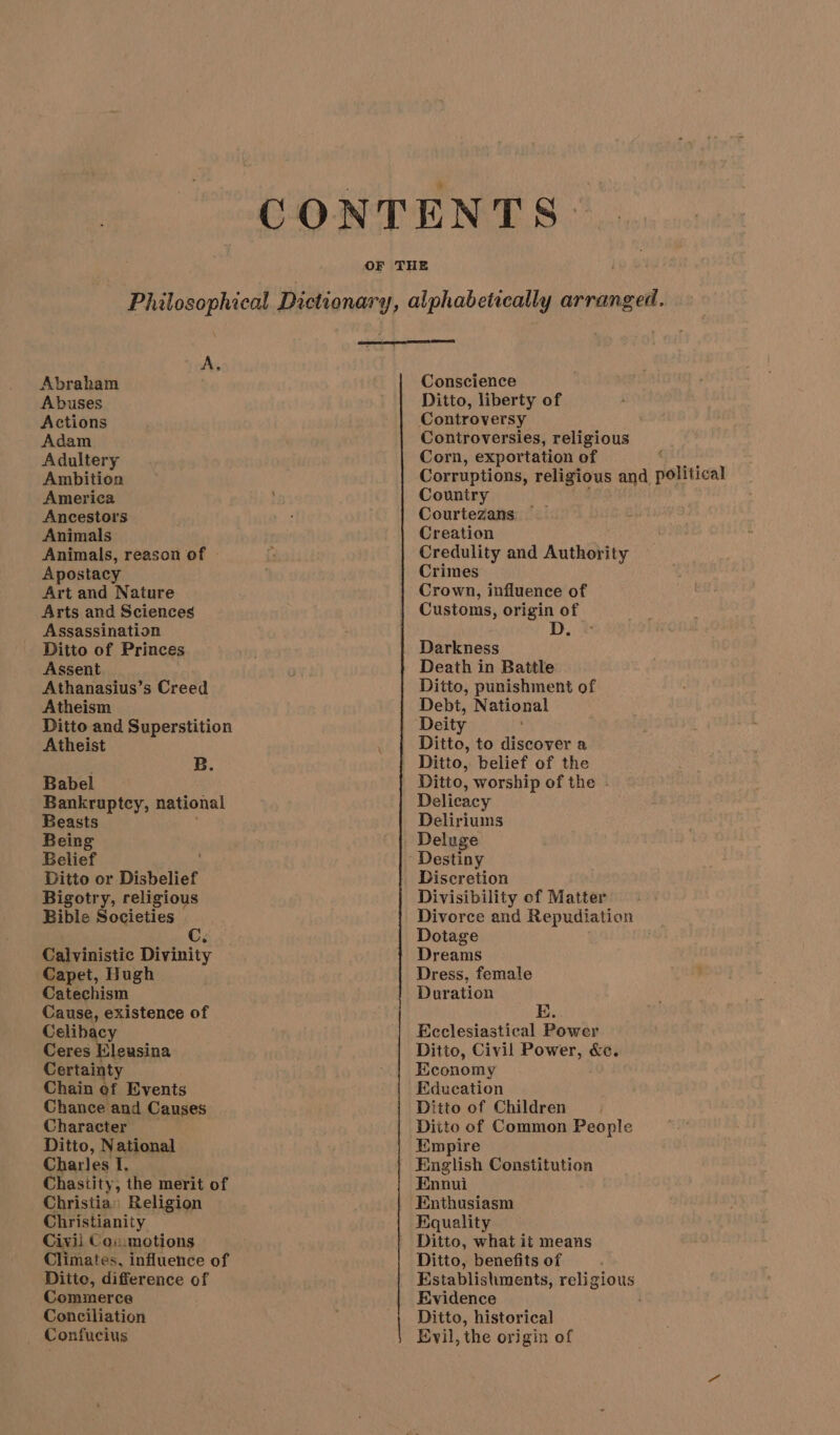 CONTENTS OF THE EE ROD ESC Dictionary, alphabetically arranged a A Abraham Conscience Abuses Ditto, liberty of Actions Controversy Adam Controversies, religious Adultery Corn, exportation of ; Ambition Corruptions, religious and political America Country Ancestors Courtezans Animals Creation Animals, reason of Credulity and Authority Apostacy Crimes Art and Nature Arts and Sciences Assassination Ditto of Princes Assent Athanasius’s Creed Atheism Ditto and Superstition Atheist B. Babel Bankruptcy, national Beasts Being Belief Ditto or Disbelief Bigotry, religious Bible Societies Cg Calvinistic Divinity Capet, Hugh Catechism Cause, existence of Celibacy Ceres Eleusina Certainty Chain of Events Chance and Causes Character Ditto, National Charles I. Chastity, the merit of Christia» Religion Christianity Civil Coummotions Climates, influence of Ditto, difference of Commerce Conciliation _ Confucius Crown, influence of Customs, origin of D. 7 Death in Battle Ditto, punishment of Debt, National Deity Ditto, to discover a Ditto, belief of the Ditto, worship of the - Delicacy Deliriums Discretion Divisibility of Matter Divorce and Repudiation Dotage Dreams Dress, female Duration E. Ecclesiastical Power Ditto, Civil Power, &amp;c. Economy Education Ditto of Children Ditto of Common People Empire English Constitution Ennui Enthusiasm Equality Ditto, what it means Ditto, benefits of Establishments, religious Evidence Ditto, historical Evil, the origin of