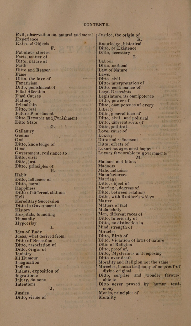 Experience External Objects i Fabulous stories _ Facts, matter of Ditto, nature of Faith Ditto and.Reason . Fame Fanaticism Ditto, punishment of Filia! Affection Final Causes Flattery Friendship Ditto, real Future Punishment Ditto Rewards and Punishment Ditto State G. Gallantry Genius God _ . Ditto, knowledge of . Good Government, resistance:to Ditto, civil Ditto, just Ditto, principles of Habit | Ditto, influence of - Ditto, moral Happiness Ditto of different stations t Hell Hereditary Succession Ditto in Government » History | Hospitals, foundling Humanity Hypocrisy ° I. Idea of Body Ideas, what derived: from Ditto of Sensation ° Ditto, association of Ditto, origin of Idolatry Ail Humour Imagination Indians Infants, exposition of Ingratitude Injury, do none Intentions ) J, Justice Ditto, virtue of Justice, the origin of Knowledge, historical Ditto, of Existence Labour Ditto, national Laws, Ditto civil Ditto, interpretation of Ditto. continuance of Legal Restraints Legislature, its omnipotence , ~ Ditto, power of Ditto, omnipotence of every Liber ty Ditto, general idea of Ditto, civil, and political veniealshad Ditto, different sorts of “on Ditto, political Love, cause of Luxury Ditto and refinement | Ditto, effects of Luxurious ages most happy ~~~. Luxury favourable to governments M, Madmen and nies ’ Madness Mahometanism Manufacturers Marriage ; sk Ditto, object of dials Marriage, degrees of Ditto, between relations Ditto, with Brother’s widow Matter Matters of fact Melancholy Men, different races of Ditto, Inferiority of % Ditto, no distinction in aay Xi Mind, strength of Miracles Ditto, Birth of ‘i fies Ditto of Religion Ditto, proof of, Ditto, Mysterious and ‘imposing ~ Ditto over death Bi Morality and Religion not the same’ — Miracles, human testimony of no proof of divine original Ditto, surprise and -wonder favour-. able to Ditto never proved by hunian “testis mony Monks, principles of Morality ‘