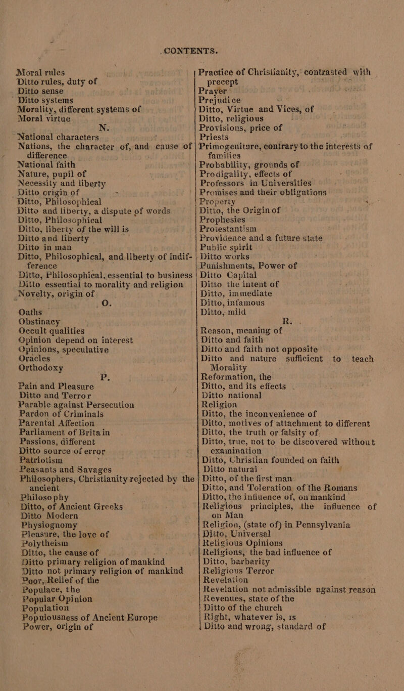 Moral rules Ditto rules, duty of Ditto sense ' Ditto systems Morality, different systems of Moral virtue N. ‘National characters difference National faith | Nature, pupil of Necessity and liberty Ditto crigin of : Ditto, Philosophical Ditto and liberty, a dispute of words Ditto, Philosophical Ditto, liberty of the will is Ditto and liberty — Ditto in man Ditto, Philosophical, and lipexty, of indif- ference ; Ditto, Philosophical, essential to business Ditto essential to morality and religion Novelty, origin of Oaths — Obstinacy Occult qualities. Opinion depend on interest Opinions, speculative Oracles Orthodoxy P, Pain and Pleasure Ditto and Terror Parable against Persecution Pardon of Criminals Parental Affection Parliament of Britain Passions, different Ditto source of error Patriotism Peasants and Savages Philosophers, Christianity rejected by te ancient Philosophy Ditto, of Ancient Greeks Ditto Modern Physiognomy Pleasure, the love of Polytheism Ditto, the cause of Ditto primary religion of mankind Ditto not primary religion of mankind Poor, Relief of the Populace, the Popular Opinion Population Populousness of Ancient Europe Power, Origin of Praitios of Christianity, het nag ES with precept Prayer. Prejudice Ditto, Virtue and Views of Ditto, religious Provisions, price of Priests Primogeniiare, contrary to the interests of families Probability, grounds of Prodigality, effects of Professors in Universities Promises and their obligations Property ae | Ditto, the Origin of Prophesies Protestantism . Providence and a future state Public spirit Ditto works Punishments, Power of Ditto Capital Ditto the intent of Ditto, immediate Ditto, infamous Ditto, mild R. Reason, meaning of Ditto and faith Ditto and faith not opposite Ditto and nature sufficient Morality Reformation, the Ditto, and its effects Ditto national Religion Ditto, the inconvenience of Ditto, motives of attachment to different Ditto, the truth or falsity of. Ditto, true, not to be discovered without examination Ditto, Christian founded on faith Ditto natural - q ‘Ditto, of the first man Ditto, and Toleration of the Romans Ditto, the influence of, on mankind Religious principles, the influence of on Man Religion, (state of) in Pennsylvania Ditto, Universal Religious Opinions Religions, the bad influence of Ditto, barbarity Religious Terror Revelation Revelation not admissible against reason Revenues, state of the Ditto of the church Right, whatever is, rs Ditto and wrong, standard of to teach