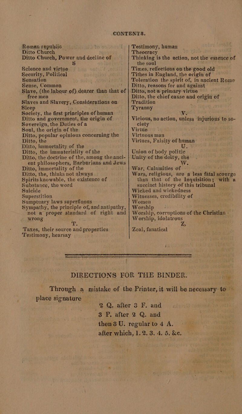Roman republic Ditto Church Ditto Church, Power and decline of iS) Science and virtue Security, Political Sensation Sense, Common Slave, (the labour of) dearer than that of free men Slaves and Slavery, Considerations on. Sleep Society, the first principles of human Ditto and government, the origin of Sovereign, the Duties of a Soul, the origin of the Ditto, popular opinious concerning the Ditto, the Ditto, immortality of the Ditto, the immateriality of the Ditto, the doctrine of the, among theanci- ent philosophers, Barbarians and Jews Ditto, immortality of the Ditto, the, thinks not always Spirits knowable, the existence of Substance, the word Suicide Superstition Sumptuary laws superfluous Sympathy, the principle of, and antipathy, not a proper standard of tart and wrong a. Taxes, their source and properties Testimony, hearsay Testimony, human Theocracy Thinking is the action, not the essence of the soul Times, reffeetions on the good old Tithes in England, the origin of Toleration the spirit of, in ancient Rome Ditto, reasons for and against Ditto, not a primary virtue Ditto, the chief cause and origin of Tradition Tyranny Yv. Vicious, no action, unless injurious to so- ciety Virive Virtuous man Virtues, Falsity of human U Union of body politic Unity of the deity, the Ww. War, Calamities of Wars, religious, are a less fatal’s scourge than that of the Inquisition; with @ ‘succinct history of this tribunal Wicked and wickedness Witnesses, credibility of Women Worship Worship, corruptions of the Christian - Worship, idolatrous Z place signature — = yet
