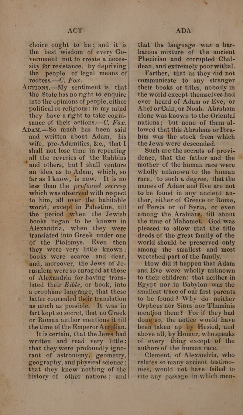 ACT choice ought to be; and it is the best wisdom of every Go- vernment not to create a neces- sity for resistance, by depriving the people of legal means of redress.—C. Fox. Actions.—My sentiment is, that the State has no right to enquire into the opinions of people, either political or religious: in my mind they have a right to take cogni- sance of their actions.—C, Foa. and written about Adam, his wife, pre-Adamities, &amp;c., that I shall not lose time in repeating all the reveries of the Rabbins ~and others, but I. shall viene: an idea as to Adam, which, far as I know, is new. It is ot less than the profound secresy which was observed with respect to him, all over the habitable ‘world, except in Palestine, till the period when the Jewish books began to be known in Alexandria, when they were translated into Greek under one of the Ptolomys. Even then they were very little known: books were scarce and dear, ‘and, moreover, the Jews of Je- rusalem were so enraged at those of Alexandria for having trans- lated their Bible, or book, into a prophane langtiage, that these latter concealed tl ir translation as much as possible. It was in fact kept so secret, that no Greek or Roman author mentions it till the time of the Emperor Angin, It is certain, that the Jews had written and read very little: that they were profoundly igno- rant of astronomy, geometry, geography, and physical science ; that they knew nothing of the history of other nations; and ADA that the language was a bar- barous mixture of the ancient Phenician and corrupted Chal- dean, and extremely poor withal. Farther, that as they did not communicate to any stranger their books or titles, nobody in the world except themselves had ever heard of Adam or Eve, or Abel or Cain, or Noah. Abraham alone was known to the Oriental nations; but none of them al- lowed that this Abraham or Ibra- him was the stock from which the Jews were descended. Such: are the secrets of provi- dence, that the father and the mother of the human race were wholly unknown to the human race, to such a degree, that the names of Adam and Eve are not to be found in any ancient au- - thor, either of Greece or Rome, of Persia or of Syria, or even among the Arabians, till about the time of Mahomet. God was pleased to allow that the title deeds of the great family of the world should be preserved only among the smallest and most wretched part of the family. How did it happen that Adam and Eve were wholly unknown to their children: that neither in Egypt nor in Babylon was the smallest trace of our first parents to be found? Why do neither Orpheus nor Sinus nor Thaminis mention them? For if they had oon the notice would have been taken up by Hesiod, and above all, by Homer, who speaks of every thing except of the authors of the human race. Clement, of Alexandria, who relates so many ancient testimo- nies, would not have failed to cite any passage in which men-