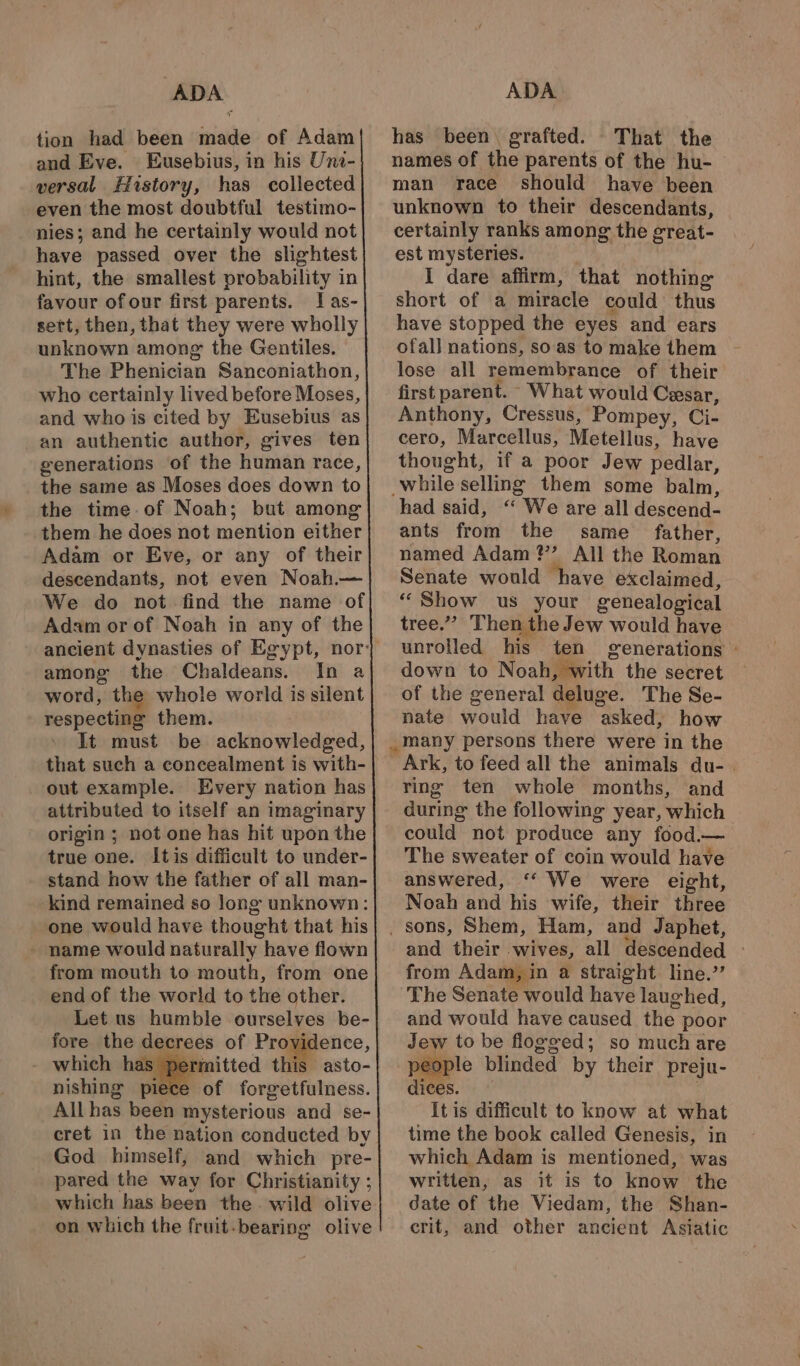 : ADA tion had been snail of Adam and Eve. Eusebius, in his Uni- versal History, has collected even the most doubtful testimo- nies; and he certainly would not have passed over the slightest hint, the smallest probability in favour ofour first parents. Ias- sett, then, that they were wholly unknown among the Gentiles. The Phenician Sanconiathon, who certainly lived before Moses, and who is cited by Eusebius as an authentic author, gives ten generations of the human race, the same as Moses does down to the time of Noah; but among them he does not mention either Adam or Eve, or any of their descendants, not even Noah.— We do not find the name of Adam or of Noah in any of the among the Chaldeans. In a word, the whole world is silent respecting them. It must be acknowledged, that such a concealment is with- out example. Every nation has attributed to itself an imaginary origin ; not one has hit upon the true one. Itis difficult to under- stand how the father of all man- kind remained so Jong unknown: one would have thought that his - name would naturally have flown from mouth to mouth, from one end of the world to the other. Let us humble ourselves be- fore the decrees of Providence, - which ha tmitted this asto- nishing pil of forgetfulness. All has been mysterious and se- cret in the nation conducted by God himself, and which pre- pared the way for Christianity ; which has been the. wild olive on which the fruit. bearing olive ADA has been. grafted. That the names of the parents of the hu- man race should have been unknown to their descendants, certainly ranks among the great- est mysteries. I dare affirm, that nothing short of a miracle could thus have stopped the eyes and ears ofall nations, soas tomake them - lose all remembrance of their first parent. What would Cesar, Anthony, Cressus, Pompey, Ci- cero, Marcellus, Metellus, have thought, if a poor Jew pedlar, while selling them some balm, ‘had said, “ We are all descend- ants from the same father, named Adam?’ All the Roman Senate would have exclaimed, “ Show us your genealogical tree.” Then the Jew would have unrolled his ten generations : down to Noah Sith the secret of the general deluge. The Se- nate Gould have “asked: how _many persons there were in the ring ten whole months, and during the following year, which could not produce any food.— The sweater of coin would have answered, ‘‘ We were eight, Noah and his wife, their three and their wives, all descended - from Adam, in a straight line.” The Senate would have lau ghed, and would have caused the poor Jew to be flogged; so much are people blinded by their preju- dices. It is difficult to know at what time the book called Genesis, in which Adam is mentioned, was written, as it is to know the date of the Viedam, the Shan- crit, and other ancient Asiatic