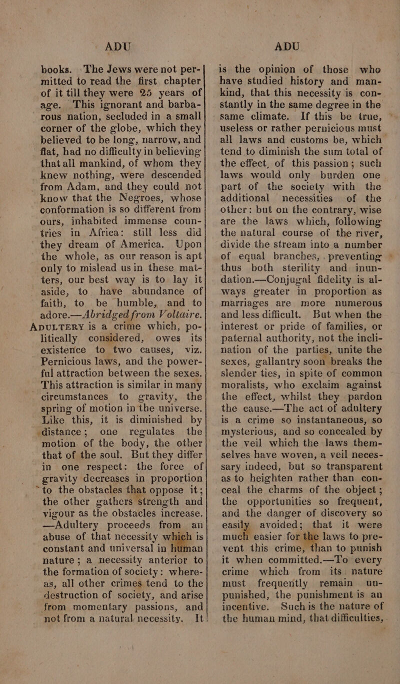 ADU books. The Jews were not per- mitted to read the first chapter of it till they were 25 years of age. ‘This ignorant and barba- rous nation, secluded in a small corner of the globe, which they believed to be long, narrow, and flat, had no difficulty in believing that all mankind, of whom they _knew nothing, were descended from Adam, and they could not know that the Negroes, whose conformation is so different from ours, inhabited immense coun- tries in Africa: still less did they dream of America. Upon the whole, as our reason is apt only to mislead usin these mat- ters, our best way is to lay it aside, to. have abundance of faith, to be humble, and to adore.—Abridged from Voliare. ADULTERY is a crime which, po- litically considered, owes its existence to two causes, viz. Pernicious laws, and the power- ful attraction between the sexes. This attraction is similar in many circumstances to gravity, the spring of motion in the universe. Like this, it is diminished by distance; one regulates the motion. of the body, the other that of the soul. But they differ in one respect: the force of gravity decreases in proportion “to the obstacles that oppose it; the other gathers strength and vigour as the obstacles increase. —Adultery proceeds from an abuse of that necessity which is constant and universal in human nature; a necessity anterior to the formation of society: where- as, all other crimes tend to the destruction of society, and arise from momentary passions, and not from a natural necessity. It ADU is the opinion of those who have studied history and man- kind, that this necessity is con- stantly in the same degree in the same climate. If this be true, useless or rather pernicious must all laws and customs be, which tend to diminish the sum total of the effect, of this passion; such laws would only burden one part of the society with the additional necessities of the other: but on the contrary, wise are the laws which, following the natural course of the river, divide the stream into a number of equal branches, . preventing © thus both sterility and inun- dation.—Conjugal fidelity is al- ways greater in proportion as matriages are more numerous and less difficult. But when the interest or pride of families, or paternal authority, not the incli- nation of the parties, unite the sexes, gallantry soon breaks the slender ties, in spite of common moralists, who exclaim against the effect, whilst they pardon the cause.—The act of adultery is a crime so instantaneous, so mysterious, and so concealed by the veil which the laws them- sary indeed, but so transparent as to heighten rather than. con- the opportunities so frequent, and the danger of discovery so easily avoided; that it were much easier for the laws to pre- vent this crime, than to punish it when committed.—To every crime which from its. nature must frequently remain un- punished, the punishment is an incentive. Suchis the nature of the human mind, that difficulties, -