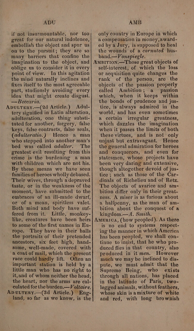 if not insurmountable, nor too great for our natural indolence, embellish the object and spur us on to the pursuit; they are so many barriers that confine the imagination to the object, and oblige us to consider it in every point of view. In this agitation the mind naturally inclines and fixes itself to the most agreeable part, studiously avoiding every idea that might create disgust. — Beccaria. ADULTERY.—(2d Article.) Adul- tery signified in Latin alteration, adulteration, one thing substi- tuted for another, forgery, false keys, false contracts, false seals, (adulteratio.) Wence a man who stepped into another man’s bed was called adulter. The greatest evil resulting from this crime is the burdening a man with children which are not his. By these means we have seen families of heroes wholly debased. Their wives, through a depraved taste, or in the weakness of the moment, have, submitted to the embraces of an ill-made dwarf, or of a mean, spiritless valet. Both mind and body have suf- fered from it. Little, monkey- like, creatures have been ‘heirs to some of the first names in Eu- rope. They have in their halls the portraits of their pretended ancestors, six feet high, hand- some, well-made, covered. with a coat of mail, which the present race could hardly lift. Often an important station is held by a little man who has no rieht to it,and of whom neither the head, the heart, nor the arms are cal- culated for the burden.— Voltaire. ApvuLTEry.—(3d Article.) Eng- land, so far as we know, is the only country in Europe in which a compensation in money,award- ed by a Jury, is supposed to heal the wounds of a cornuted hus- band.—Vongspiegle. self-interest, of which the loss or acquisition quite changes the rank of the person, are the objects of the passion properly called Ambition; a passion which, when it keeps within the bonds of prudence and jus- tice, is always admired in the world, and has even sometimes a certain irregular greatness, which dazzles the imagination when it passes the limits of both these virtues, and is not only unjust but extravagant. Hence the general admiration for heroes and conquerors, and even for statesmen, whose projects have been very daring and extensive, though altogether devoid of jus- tice ; such as those of the Car- dinals of Richelieu and of Retz. bition differ only in their great- ness. A miser is as furious about a halfpenny, as the man of am- bition about the conquest of a kingdom.—A. Smith. is no end to systems respect- ing the manner in which America has been peopled, we shall con- tinue to insist, that he who pro- duced flies in that country, also produced in it men. However much we may be inclined to dis- pute, we must admit that the Supreme Being, who exists through all nations, has placed in the latitude of Paris, two- legged animals, without feathers, whose skin is amixture of white and red, with long brownish