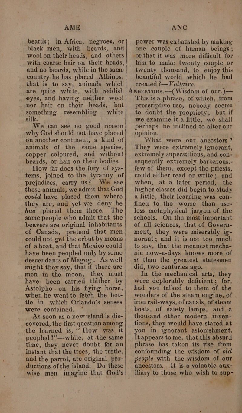 AME beards; in Africa, negroes, or black men, with beards, and wool on their heads, and. others with coarse hair on their heads, and no beards, while in the same country he has placed Albinos, that is to say, animals which are quite white, with reddish eyes, and having neither wool nor hair on their heads, but something resembling white silk. We can see no good reason why God should not have placed on another continent, a kind of animals of the same species, copper coloured, and without beards, or hair on their bodies. How far does the fury of sys- tems, joined to the tyranny of prejudices, carry us? We see these animals, we admit that God could have placed them where they are, and yet we deny he has placed them there. The same people who admit that the beavers are original inhabitants of Canada, pretend that men could not get the erbut by means of aboat, and that Mexico could have been peopled only by some descendants of Magog. As well might they say, that if there are men in the moon, they must have been carried thither by Astolpho.on his flying horse, when he went to fetch the bot- tle in which Orlando’s senses were contained. * As soon as a new island is dis- covered, the first question among the learned is, ‘‘ How was it peopled ?”?—-while, at the same time, they never doubt for an instant that the trees, the turtle, and the parrot, are original pro- ductions ofthe island. Do these ANC power was exhausted by making’ one couple of human beings; -or that it was more difficult for him to make twenty couple or twenty thousand, to enjoy this beautiful world which he had created ?—Voltaire. This is a phrase, of which, from prescriptive use, nobody seems to doubt the propriety; but. if we examine it a little, we shall perhaps be inclined to alter our opinion. What were our ancestors ? They were extremely ignorant, extremely superstitious, and con- sequently extremely barbarous:- few of them, except the priests, could either read or write; and when, at a later period, the higher classes did begin to study - a little, their learning was con- fined to the worse than use- ~ less metaphysical jargon of the schools. On the most important of all sciences, that of Govern- ment, they were miserably ig- norant; and it is not too much to say, that the meanest mecha- nic now-a-days knows more of at than the greatest statesmen did, two centuries ago. In the mechanical arts, they were deplorably deficient; for, had you talked to them of the wonders of the steam engine, of iron rail-ways, of canals, of steam boats, of safety lamps, and a thousand other modern inyen- tions, they would have stared at you in ignorant astonishment. It appears to me, that this absurd phrase has taken its rise from confounding the wisdom of old people with the wisdom of our ancestors. It is a valuable aux- iliary to those who wish to sup- .