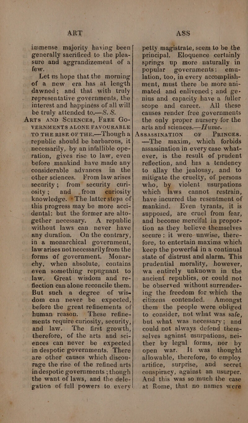 ART immense majority having been generally sacrificed to the plea- sure and aggrandizement of a few. Let us hope that the morning of a new era has at length dawned; and that with truly representative governments, the interest and happiness of all will be truly attended to.—S. S. VERNMENTS ALONE FAVOURABLE TO THE RISE OF THE.—Thougha republic should be barbarous, it necessarily, by an infallible ope- ration, gives rise to law, even before mankind have made any considerable advances in the other sciences. From law arises security; from security curi- osity; and from eo knowledge. *The latter steps of this progress may be more acci- dental: but the former are alto- gether necessary. A republic without laws can never have any duration. On the contrary, in a monarchical government, law arises not necessarily from the forms of government. Monar- chy, when absolute, contains even something repugnant to law. Great wisdom and re- fiection can alone reconcile them. But such a degree of wis- dom can never be expected, before the great refinements of human reason. These refine- ments require curiosity, security, and law. The first growth, therefore, of the arts and sci- ences can never be expected in despotic governments. There are other causes which discou- rage the rise of the refined arts in despotic governments ; thouch the want of laws, and the dele- gation of full powers to every ASS petty magistrate, seem to be the principal. Eloquence certainly springs up more naturally in popular governments: emu- lation, too, in every accomplish- ment, must there be more ani- mated and enlivened; and ge- nius and capacity have a fuller . scope and career. All these causes render free governments the only proper nursery for the arts and sciences.—Hume. PRINCES. —The maxim, which forbids assassination in every case what- ever, is the result of prudent reflection, and has a tendency to allay the jealousy, and to mitigate the cruelty, of persons who, by violent usurpations which laws cannot. restrain, have incurred the resentment of mankind. Even tyrants, it Is supposed, are cruel from fear, and become merciful in propor- tion as they believe themselves secure : it were unwise, there- fore, to entertain maxims which keep the powerful in a continual state of distrust and alarm. This prudential morality, however, wa entirely unknown in the ancient republics, or could not be observed without surrender- ing the freedom for which the citizens contended. Amongst them the people were obliged to consider, not what was safe, but what was necessary; and could not always defend them- selves against usurpations, nei- ther by legal forms, nor by open war. It was thought allowable, therefore, to employ artifice, surprise, and _ secret conspiracy, against an usurper. And this was so much the ease at Rome, that no names were