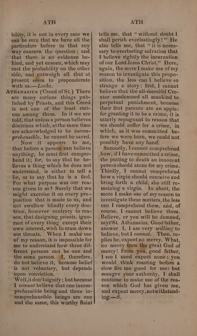 bility, it is not in every case we can be sure that we have all the particulars before us that any way concern the question; and that there is no evidence be- hind, and yet unseen, which may cast the probability on the other side, and outweigh all that at present seem to preponderate with us.— Locke. ATHanastus (Creed of St.) There are many curious things pub- lished by Priests, and this Creed is not one of the least curi- ous among them. In it we are told, that unless a person believes doctrines which, atthe same time are acknowledged to be wncom- prehensible, he cannot be saved. Now it appears to me, that before a person can believe anything, he must first compre- hend it; for, to say that he be- lieves a thing which he does not understand, is either to tell a lie, or to say that he is a fool. For what purpose was our rea- son given to us? Surely that we might exercise it on every pro- position that is made to us, and not swallow blindly every doc- trine, however contrary to rea- son, that designing priests, 1gno- own interest, wish to cram down our throats. When I make use of my reason, it is impossible for me to understand how three dif- ferent persons can be one and the same person. «I, therefore, do not believe it, because belief is not voluntary, but depends upon conviction. Well, it don’tsignify; but because 1 cannot believe that one incom- prehensible being and three in- comprehensible beings are one and the same, this worthy Saint tells me, that ‘‘ without doubt I shall perish everlastingly!’”? He also tells me, that “it is neces- sary to everlasting salvation that I believe rightly the incarnation of our Lord Jesus Christ.’’ Here, again, the more 1 make use of my reason to investigate this propo- sition, the less can I believe so strange a story: first, | cannot believe that the ali-merciful Cre- ator condemned all mankind to perpetual punishment, because their first parents ate an apple: for granting it to bea crime, it is utterly repugnant to reason that we should suffer for a crime, in which, as it was committed be- fore we were born, we could not possibly have any hand. Secondly, l cannot comprehend -how, if I have committed a crime, the putting to death an innocent person should atone for my crime. Thirdly, I cannot. comprehend how a virgin should conceive and bring forth a child, she still re- maining a virgin. In short, the more I make use of my reason to investigate these matters, the less can I comprehend them, and, of course, I cannot believe them. says'St, Athanasius. Good father, answer I, lam very willing to believe, but I cannot. Then, re- plies he, expect no mercy. What, no mercy from the great God of mercy! From you, good father, I see 1 need expect none: you would think roasting before a slow fire too good for me: but maugre your authority, I shall continue to make use of the rea- son which God has given me, and expect mercy, notwithstand- ing.—S.