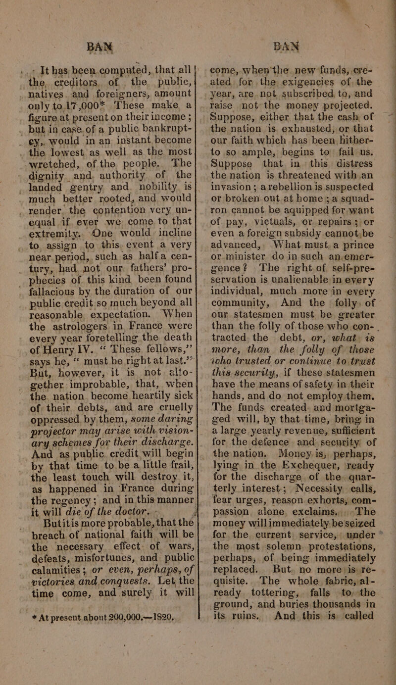 ¢ oe creditors, of . the public, natives. and foreigners, amount only to.1'7,000* These make a figure, at present on their income ; . but in case. of a public bankrupt- ‘ cy,. would in an: instant become . the lowest as well. as the most -wretched, of the people. The - dignity. and, authority of the _ landed gentry and. nobility. is . much better rooted, and would _ render, the contention very un- equal if ever we come. to that extremity, ‘One would. incline to assign to this. event a very near period, such as halfa cen- _ tury, had, not our. fathers’ pro- phecies of this kind been found . fallacious by the duration of our reasonable expectation. ‘When the astrologers in France were every year foretelling the death of Henry IV. “ These. fellows,”’ But, however, it is not. alto- gether. improbable, that, when the. nation. become heartily sick of their. debts, and are cruelly oppressed, by them, some daring projector may arise with vision- ary schemes for their discharge. And as public. credit will begin by that aie to be a little frail, the least touch will destroy it, as happened in ‘France during it. will die of the doctor. - breach of national faith will be the necessary. effect. of wars, deteats, misfortunes, and public calamities; or even, perhaps, of victories and.conquesis. Let the time come, and surely it will a At present about 200,000,—1920, come, when the. new ‘funds, ere- year, are not subscribed, to, and raise not the money projected. Suppose, either that the cash of the nation is exhausted; or that our faith which has been hither- to so ample, begins to) fail us. the nation is threatened with an invasion ; arebellion.is suspected or broken out at home; a squad- ron cannot. be aquipped for want of pay, victuals, or repairs 5) or even a foreign subsidy cannot,be advanced, What must, a prince or minister do in such an,emer- gence? The right of self-pre- servation is unalienable in every individual, much more in every community, And the folly. of our statesmen must be greater tracted. the debt, or, what: is more, than the folly of those this. security, if these statesmen have the means of safety in their hands, and do not employ them. The funds created. and mortga- ged will, by that. time, bring: in a large yearly revenue, sufficient for the defence and: security of Money is, perhaps, lying in the Exchequer, ready for the discharge. of the quar- terly interest.; Necessity calls, fear urges, reason exhorts, com- passion alone, exclaims... -The money willimmediately be seized for the current: service, under * the most solemn. protestations, perhaps, of. being immediately replaced. But. no more is re- quisite.. The whole fabric, al- ready tottering, falls to, the its ruins. And this is called