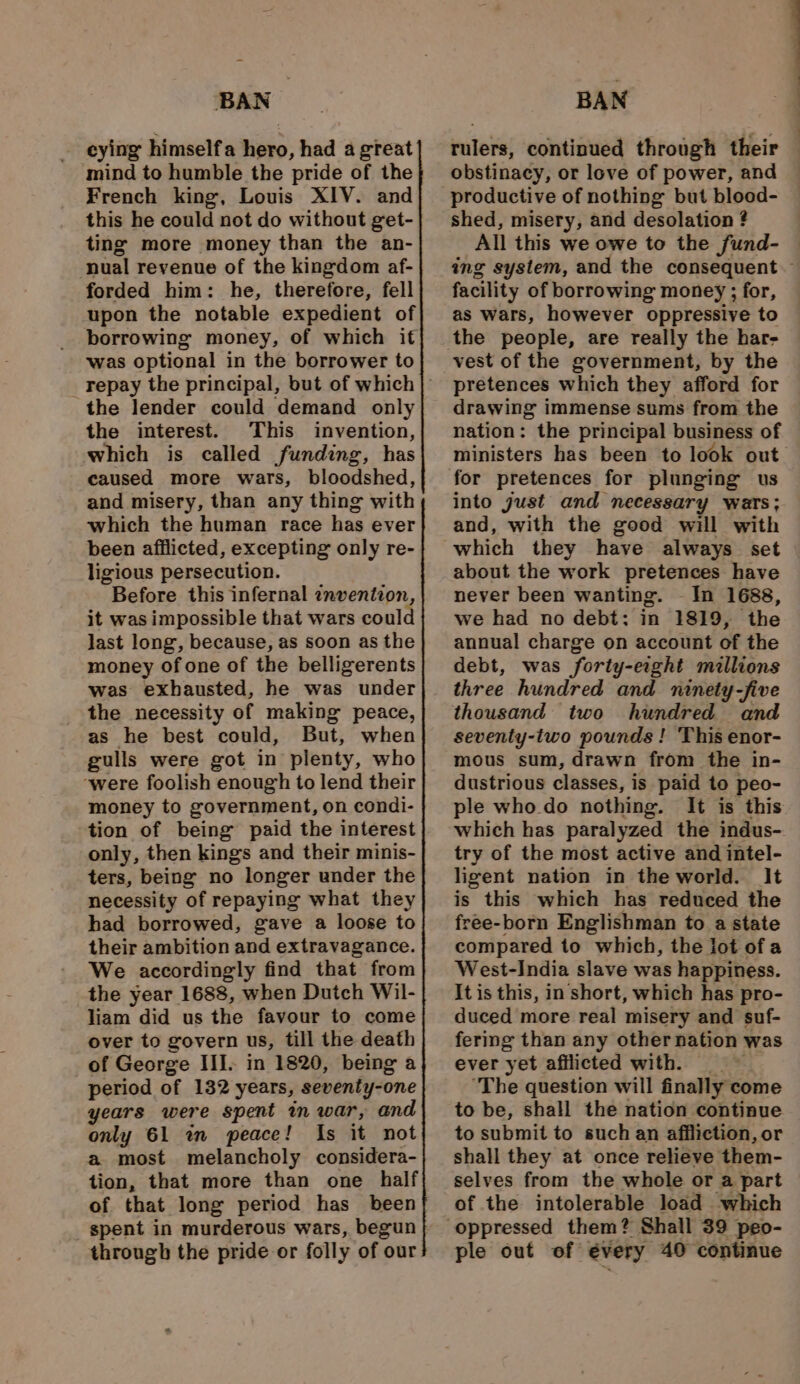 _ eying himselfa hero, had a great mind to humble the pride of the French king, Louis XIV. and this he could not do without get- ting more money than the an- nual revenue of the kingdom af- forded him: he, therefore, fell upon the notable expedient of borrowing money, of which it was optional in the borrower to the lender could demand only the interest. This invention, which is called funding, has caused more wars, bloodshed, and misery, than any thing with which the human race has ever been afflicted, excepting only re- ligious persecution. Before this infernal znventzon, it was impossible that wars coul last long, because, as soon as the money of one of the belligerents was exhausted, he was under the necessity of making peace, as he best could, But, when gulls were got in plenty, who ‘were foolish enough to lend their money to government, on condi- tion of being paid the interest only, then kings and their minis- ters, being no longer under the necessity of repaying what they had borrowed, gave a loose to their ambition and extravagance. We accordingly find that from the year 1688, when Dutch Wil- liam did us the favour to come over to govern us, till the death _of George III. in 1820, being a period of 132 years, seventy-one years were spent in war, and only 61 wm peace! Is it not a most melancholy considera- tion, that more than one half of that long period has _ been spent in murderous wars, begun through the pride or folly of our BAN rulers, continued through their obstinacy, or love of power, and productive of nothing but blood- shed, misery, and desolation ? All this we owe to the Sund- facility of borrowing money ; for, as wars, however oppressive to the people, are really the har- vest of the government, by the pretences which they afford for drawing immense sums from the nation: the principal business of for pretences for plunging us into just and necessary wars; and, with the good will with which they have always set about the work pretences have never been wanting. - In 1688, we had no debt: in 1819, the annual charge on account of the debt, was forty-eight millions three hundred and ninety -five thousand two hundred and seventy-two pounds ! This enor- mous sum, drawn from the in- dustrious classes, is paid to peo- ple who do nothing. It is this which has paralyzed the indus- try of the most active and intel- ligent nation in the world. It is this which has reduced the free-born Englishman to a state compared to which, the lot ofa West-India slave was happiness. It is this, in short, which has pro- duced more real misery and suf- fering than any other nation was ever yet afflicted with. ‘The question will finally come to be, shall the nation continue to submit to such an affliction, or shall they at once relieve them- selves from the whole or a part of the intolerable load which ple out of every 40 continue