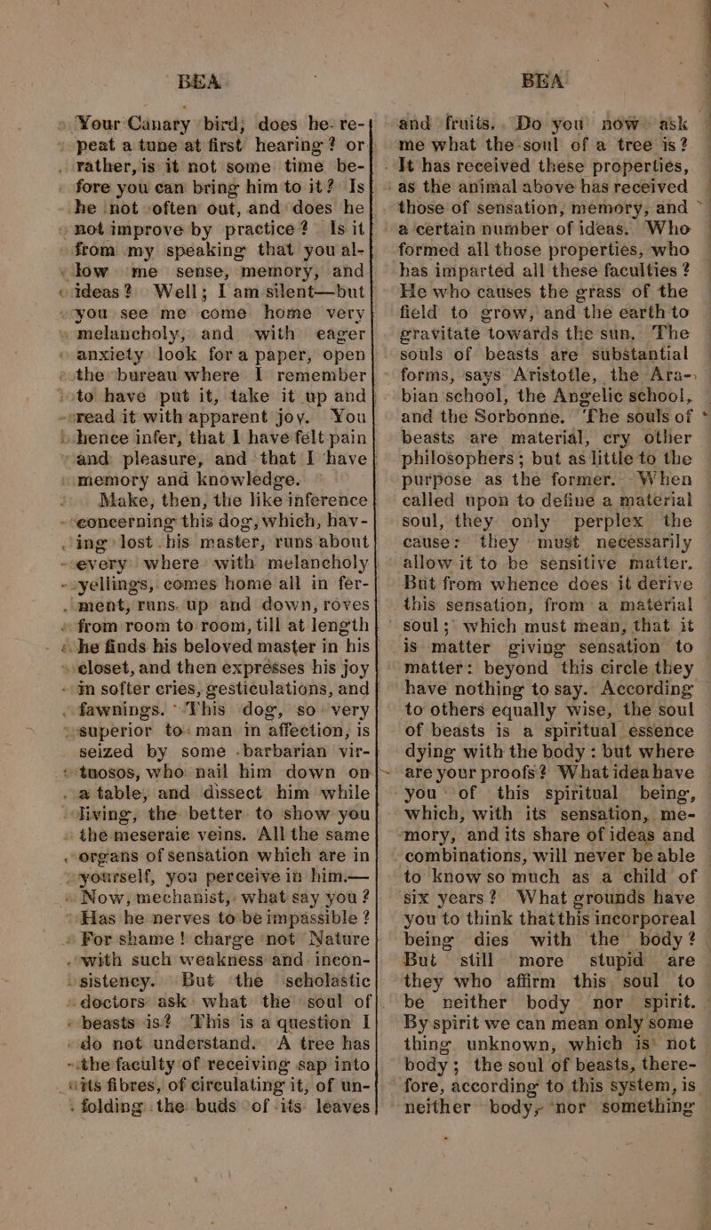 — on BEA he not often out, and does he ideas ? melancholy, and with eager read it with apparent joy. You vhence infer, that I have felt pain Make, then, the like inference But ‘the ‘seholastic “tts fibres, of circulating it, of un- . folding . the: buds ‘of -its: leaves BEA me what the-sonl of a tree is? It has received these properties, @ certain number of ideas. Who formed all those properties, who has imparted all these faculties ? He who causes the grass of the field to grow, and the earth to gravitate towards the sun, The ee 4 : and the Sorbonne. beasts are material, cry other philosophers; but as little to the purpose as the former. When called upon to define a material soul, they only perplex the cause: they must necessarily allow it to be sensitive matter. But from whence does it derive soul; which must mean, that it is matter giving sensation to have nothing to say. According to others equally wise, the soul of beasts is a spiritual essence dying with the body : but where are your proofs? What ideahave you ‘of this spiritual which, with its sensation, me- combinations, will never be able six years? What grounds have you to think thatthis incorporeal being dies Bui still more stupid are they who affirm this soul to By spirit we can mean only some thing. unknown, which is’ not body; the soul of beasts, there- fore, according to this system, is_ neither body, ‘nor something