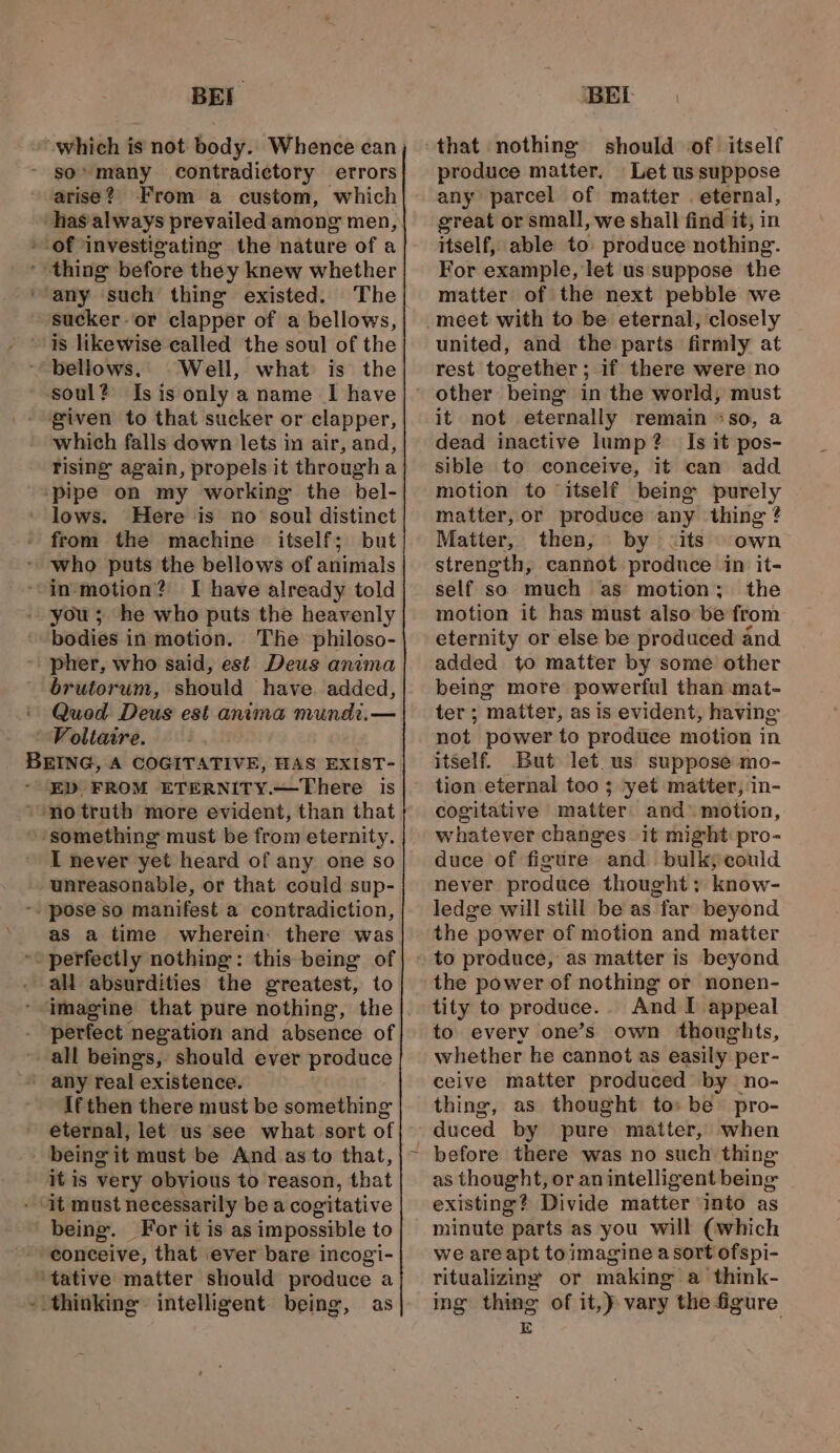 BEI so’ many contradictory errors arise? From a custom, which - of ‘investigating the nature of a thing before they knew whether ‘any such thing existed. The sucker-or clapper of a bellows, is likewise called the soul of the Well, what is the soul? Isis only a name I have given to that sucker or clapper, which falls down lets in air, and, ‘pipe on my working the bel- lows. Here is no soul distinet from the machine itself; but who puts the bellows of animals “in motion? I have already told you ; he who puts the heavenly bodies in motion. The philoso- ' pher, who said, est Deus anima brutorum, should have. added, Quod Deus est anima mundi. — Voltaire. ED FROM ETERNITY.—There is » something must be from eternity. I never yet heard of any one so unreasonable, or that could sup- -. pose so manifest a contradiction, as a time wherein: there was “perfectly nothing: this being of ali absurdities the greatest, to perfect negation and absence of all beings, should ever produce If then there must be something _ being it must be And as to that, it is very obvious to reason, that - it must necessarily bea cogitative being. For it is as impossible to ~- conceive, that ever bare incogi- ‘tative matter should produce a - thinking” intelligent being, as BEL ' that nothing should of itself produce matter, Let us suppose any parcel of matter . eternal, great or small, we shall find it, in itself, able to: produce nothing. For example, let us suppose the matter of the next pebble we united, and the parts firmly at rest together ; if there were no it not eternally remain °so, a dead inactive lump? Is it pos- sible to conceive, it can add motion to ‘itself being purely matter, or produce any thing ? Matter, then, by cits own strength, cannot produce in it- self so much as motion; the motion it has must also be from eternity or else be produced and added to matter by some other being more powerful than mat- ter; matter, as is evident, having not power to produce motion in itself. But let. us suppose mo- tion eternal too ; yet matter, in- cogitative matter: and’ motion, whatever changes it might: pro- duce of figure and. bulky could never produce thought: know- ledge will still be as far beyond the power of motion and matter the power of nothing or nonen- tity to produce... And I appeal to every one’s own thoughts, whether he cannot as easily per- ceive matter produced by no- thing, as thought to» be pro- duced by pure matter, when as thought, or anintelligent being | existing? Divide matter into as we are apt toimagine a sort ofspi- ritualizing or making a think- ing thing of it,) vary the figure E