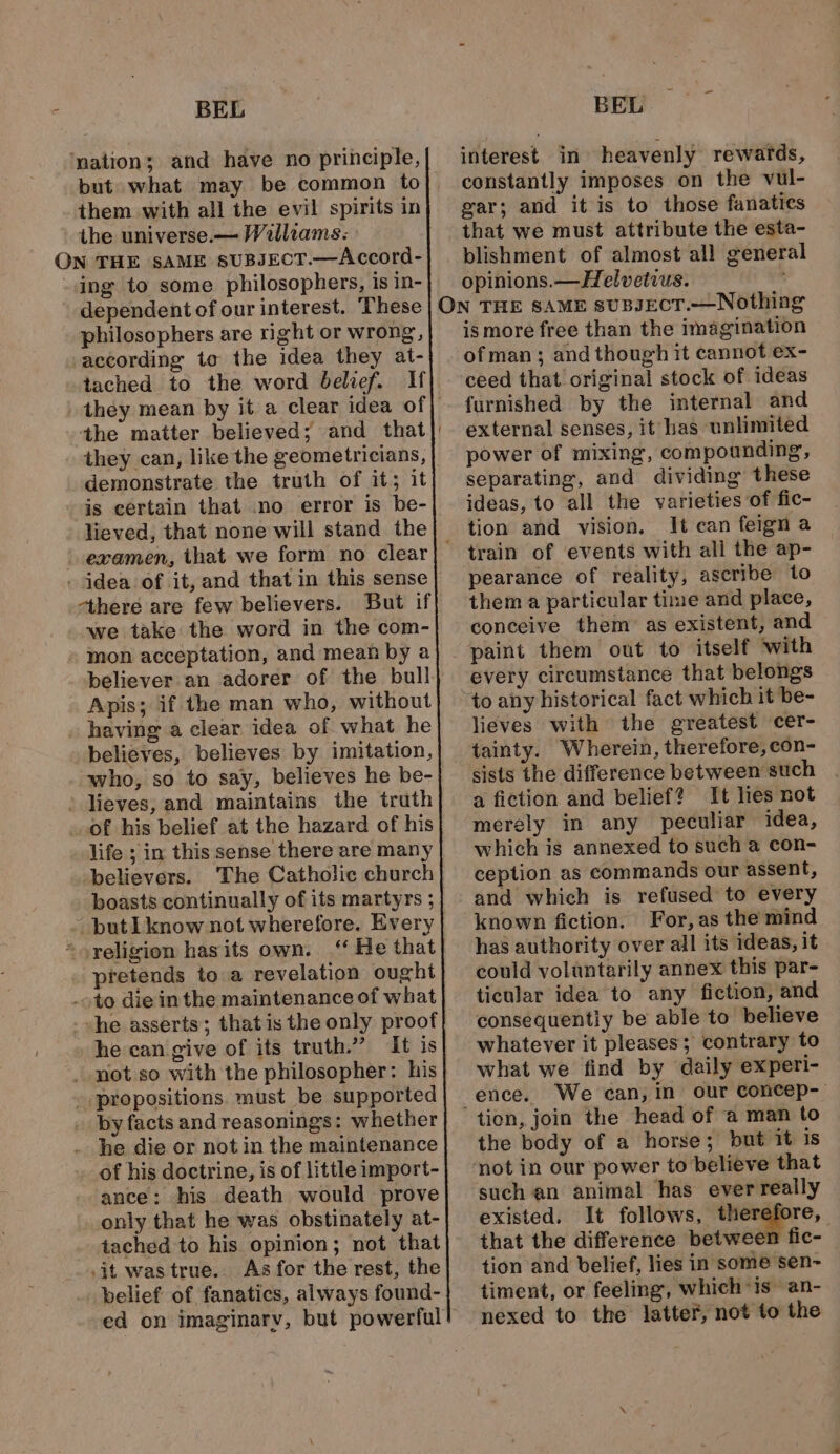 ‘mation; and have no principle, them with all the evil spirits in the universe. — Walliams: ing to some philosophers, is in- dependent of our interest. These philosophers are right or wrong, according to the idea they at- tached to the word belief. Hf the matter believed; and that demonstrate the truth of it; it is certain that .no error is be- lieved, that none will stand the “there are few believers. But if we take the word in the com- Apis; if the man who, without having a clear idea of what he believes, believes by imitation, who, so to say, believes he be- life ; in this sense there are many believers. The Catholic church boasts continually of its martyrs ; * He that he can give of its truth.” It is he die or not in the maintenance of his doctrine, is of little import- ance: his death would prove only that he was obstinately at- tached to his opinion; not that .it was true. As for the rest, the belief of fanatics, always found- interest in heavenly rewards, constantly imposes on the vul- gar; and it is to those fanatics blishment of almost all general opinions. —Helvetius. N THE SAME suBJECT.—Nothing is more free than the imagination ofman; and though it cannot ex- ceed that original stock of ideas furnished by the internal and external senses, it has unlimited power of mixing, compounding, separating, and dividing these ideas, to all the varieties of fic- tion and vision. It can feign a pearance of reality, ascribe to them a particular time and place, conceive them’ as existent, and paint them out to itself with every circumstance that belongs to any historical fact which it be- lieves with the greatest cer- tainty. Wherein, therefore, con- sists the difference between such a fiction and belief? It lies not merely in any peculiar idea, which is annexed to such a con- ception as commands our assent, and which is refused to every known fiction. For, as the mind has authority over all its ideas, it could voluntarily annex this par- ticular idea to any fiction, and consequently be able to believe whatever it pleases; contrary to what we find by daily experi- ence. We can, in our concep- the body of a horse; but it is ‘not in our power to believe that such an animal has ever really existed. It follows, therefore, that the difference between fic- — tion and belief, lies in some sen~ timent, or feeling, which is an- nexed to the latter, not to the