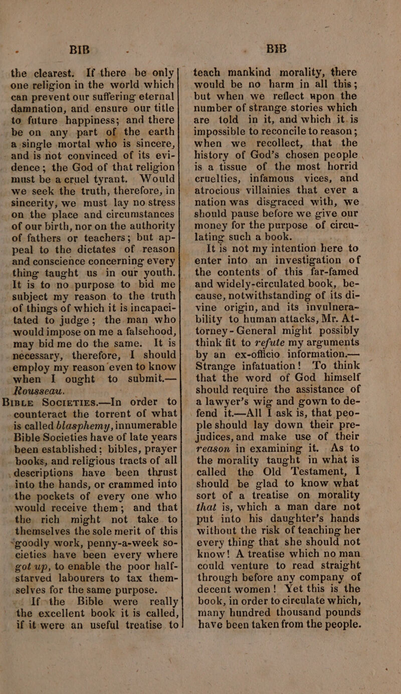 - BIB : the clearest. one religion in the world which can prevent our suffering eternal damnation, and ensure our title to future happiness; and there be on any. part of the earth a single mortal who is sincere, and is not convinced of its evi- dence; the God of that religion must be a cruel tyrant. Would we seek the truth, therefore, in sincerity, we must lay no stress on the place and circumstances of our birth, nor on the authority of fathers or teachers; but ap- peal to the dictates of reason thing taught us in our youth. It is to no. purpose to bid me subject my reason, to the truth of things of which it is incapaci- tated to judge; the man who would impose on me a falsehood, may bid me do the same. It is necessary, therefore, 1 should employ my reason ‘even to know when I ought to submit.— Rousseau. BIBLE Sosseaaneetn order to -counteract the torrent of what _is called blasphemy, innumerable been established: bibles, prayer books, and religious tracts of all descriptions have been thrust into the hands, or crammed into the pockets of every one who would receive them; and that the rich might not take. to themselves the sole merit of this “goodly work, penny-a-week so- cieties have been every where got wp, to enable the poor half- starved labourers to tax them- . selves for the same purpose. Ifthe Bible were really the excellent book it is called, if it-were an useful treatise to BIB teach mankind morality, there would be no harm in all this; but when we reflect upon. the number of strange stories which are told in it, and which it.is impossible to reconcile to reason ; when we recollect, that the history of God’s chosen people is a tissue of the most horrid atrocious villainies that ever a nation was disgraced with, we should pause before we give our money for the purpose of circu- - lating such a book. It is not my intention here to enter into an investigation of the contents of this far-famed and widely-circulated book, be- cause, notwithstanding of its di- vine origin, and its invulnera~ bility to human attacks, Mr. At- torney- General might possibly think fit to refute my arguments by an ex-officio. information.— Strange infatuation! To think that the word of God himself should require the assistance of ple should lay down their pre- judices,and make use of their reason in examining it. As to the morality taught in what is called the Old Testament, I should be glad to know what that is, which a man dare not put into his daughter’s hands without the risk of teaching her every thing that she should not know! A treatise which no man could venture to read straight through before any company of decent women! Yet this is the book, in order to circulate which, many hundred thousand pounds have been taken from the people.