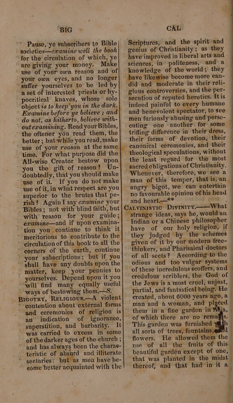 ‘BIG gocieties—eramine well the book Make use of your own reason and of your own eyes, and no longer pocritical knaves, whose sole do not, as hitherto, believe with- out examining. Read your Bibles, better; but-;while you read, make If you do not make superior to the brutes that pe- a with reason for your guide; examine—and if upon examina- ty earth, continue your subscriptions; but if you matter, keep your pennies to yourselves. Depend upon it you IGoTRY, RELIGIous.—A violent and ceremonies of religion is an indication of ignorance, of the darker ages of the church ; and has always been the charac- eome better acquainted with the er genius of Christianity; as they have improved in liberal arts and sciénees, in politeness, and a knowledge of the world; they have likewise become more can- did and moderate in their reli- gious controversies, and the per- indeed painfal to every humane and benevolent spectator, to see trifling difference in their dress, their forms of devotion, their the least regard for the most Whenever, therefore, we see a angry bigot, we can entertain no favourable opinion of his head and heart.—** : (an they judged by the: schemes given of it by our modern free- thinkers, and Pharisaical doctors of all sects? According to the odious and too vulgar systems credulous scriblers, the God of &gt; * ae created, about 6000 years ago, a them in a fine garden in This garden was furnished ys all sorts of trees, fountains ,¢ flowers. He allowed them that was planted in the midst — “ : . &gt;|