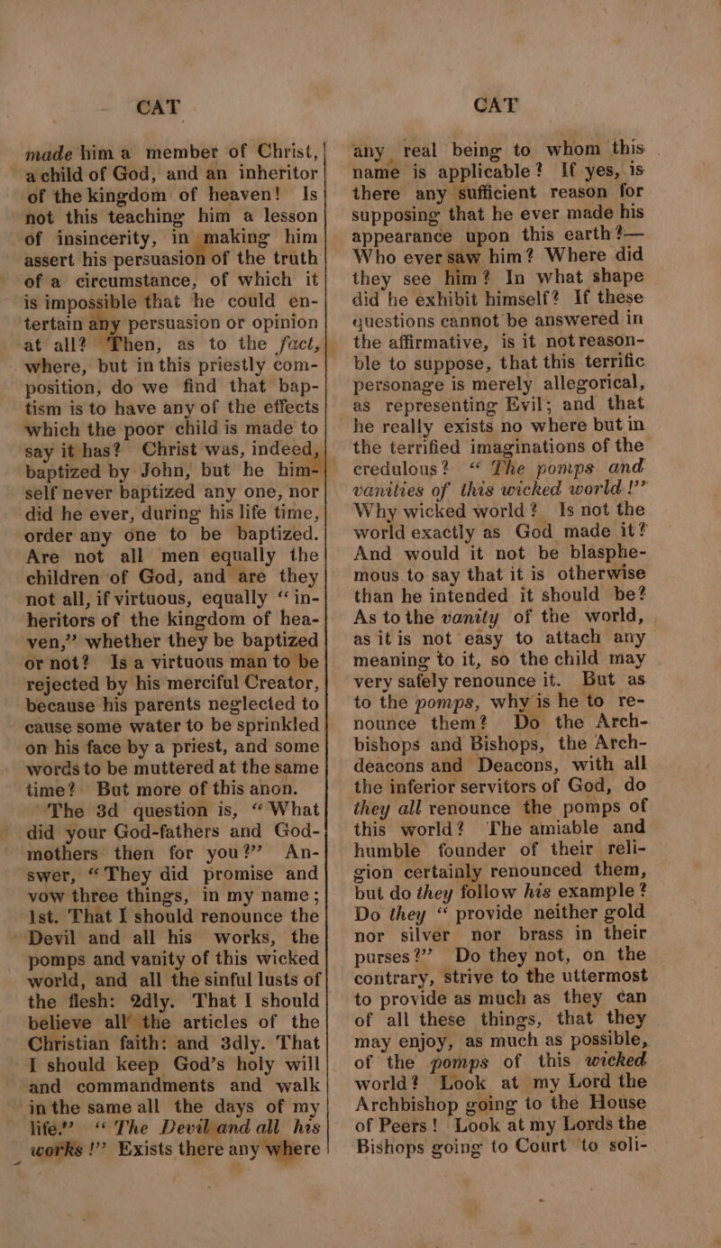 CAT made him a member of Christ, a child of God, and an inheritor of the kingdom of heaven! Is not this teaching him a lesson of insincerity, in making him assert his persuasion of the truth of a circumstance, of which it is impossible that ‘he could en- tertain any persuasion or opinion where, but in this priestly com- position, do we find that bap- tism is to have any of the effects which the poor child is made to say it has? Christ was, indeed, self never baptized any one, nor did he ever, during his life time, order any one to be baptized. Are not all men equally the children of God, and are they not all, if virtuous, equally “ in- heritors of the kingdom of hea- ven,” whether they be baptized ‘or not? Isa virtuous man to be rejected by his merciful Creator, because his parents neglected to cause some water to be sprinkled on his face by a priest, and some words to be muttered at the same time? But more of this anon. The 3d question is, “ What did your God-fathers and God- mothers then for you?” An- swer, “They did promise and Ist. That I should renounce the Devil and all his works, the ‘pomps and vanity of this wicked world, and all the sinful lusts of the flesh: 2dly. That I should believe all’ the articles of the Christian faith: and 3dly. That I should keep God’s holy will and commandments and walk inthe same all the days of my life? “The Devil and all his works !’’? Exists there any where CAT any, real being to whom this . name is applicable? If yes, is there any sufficient reason for supposing that he ever made his appearance upon this earth ?— Who ever saw him? Where did they see him? In what shape did he exhibit himself? If these guestions cannot be answered in the affirmative, is it not reason- ble to suppose, that this terrific personage is merely allegorical, as representing Evil; and thet he really exists no where but in the terrified imaginations of the credulous? “ The pomps and vanities of this wicked world !’” Why wicked world? Is not the world exactly as God made it? And would it not be blasphe- mous to say that it is otherwise than he intended it should be? As tothe vanity of the world, | as itis not easy to attach any meaning to it, so the child may very safely renounce it. But as to the pomps, why is he to re- nounce them? Do the Arch- bishops and Bishops, the Arch- deacons and Deacons, with all the inferior servitors of God, do they all renounce the pomps of this world? The amiable and humble founder of their reli- gion certainly renounced them, but do they follow his example ? Do they “ provide neither gold nor silver nor brass in their purses?’ Do they not, on the contrary, Strive to the uttermost to provide as much as they can of all these things, that they may enjoy, as much as possible, of the pomps of this wicked world? Look at my Lord the Archbishop going to the House of Peers! Look at my Lords the Bishops going to Court to soli-