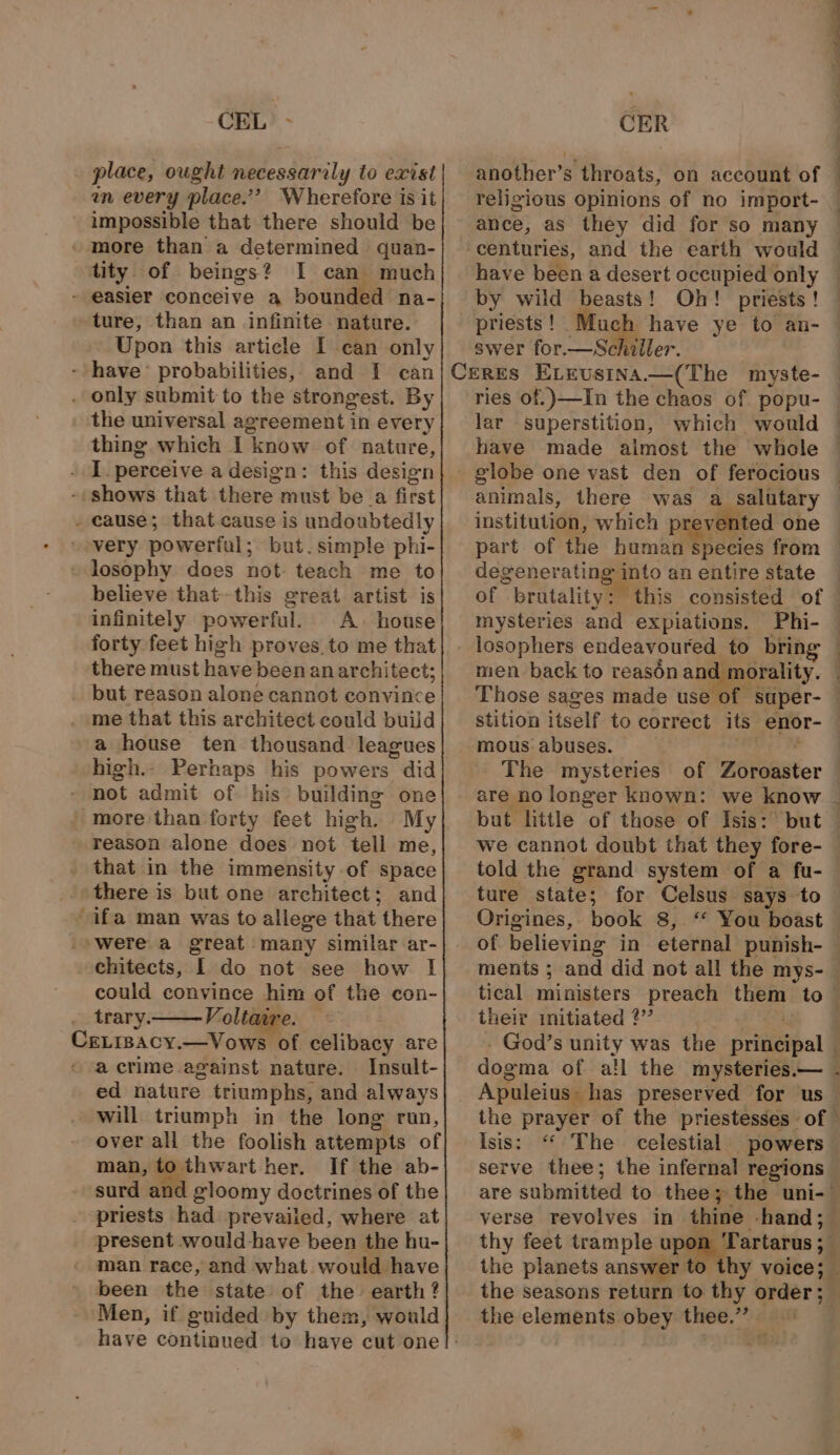 x CEL - place, ought Pieedarily io exist en every place.’? Wherefore is it impossible that there should be tity. of beings? I can much ture, than an infinite nature. Upon this article I can only the universal agreement in every thing which I ‘know of nature, cause; that cause is undoubtedly but. simple phi- believe that-this great artist is infinitely powerful. A. house forty feet high proves.to me that there must have been an architect; but reason alone cannot convince me that this architect could build a house ten thousand leagues not admit of. his building one reason alone does not tell me, there is but one architect; and chitects, [ do not see how I could convince a of the con- trary. Voliaa a crime against nature. Insult- ed nature triumphs, and always will triumph in the long run, over all the foolish attempts of man, to thwart her. If the ab- surd and gloomy doctrines of the priests Kel prevailed, where at present would have been the hu- man race, and what would have been the state of the earth? Men, if guided by them, would CER another’s throats, on account of religious opinions of no import- centuries, and the earth would have been a desert occupied only by wild beasts! Oh! priests ! priests ! oe swer for. a aller. ries of, )—In the chaos of popu- lar superstition, have made aimost the whole animals, there was a salutary institution, which pre evented one part of the human species from deg peporatingato an entire state of “ bratality : mysteries and expiations. Phi- losophers endeavoured to brin men back to reasén anew. Those sages made use of super- stition itself to correct its enor- mous abuses. | The mysteries but little of those of Isis: but told the grand system of a fu- ture state; for Celsus says to Origines, book 8, ‘‘ You boast of believing in eternal punish- ments ; their initiated ?’’ Isis: “ The celestial powers serve thee; the infernal regions verse revolves in thine hand; thy feet trample ul ‘Tartarus ;_ the planets ans the elements obey thee.” .