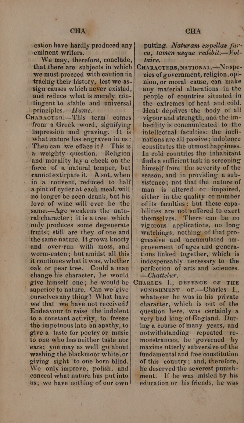 cation have hardly produced any ‘eminent writers. We may, therefore, conclude, that there are subjects in which ‘we must proceed with caution ‘in tracing their history, lest we as- ‘sign causes which never existed, and reduce what is merely. con- ‘tingent to stable and universal ‘ principles — Hume. | putting. Naturam expellas fur- ca, tamen usque redibit.—Vol- tawre. cies of government, religion, opi- nion, or moral cause, can make any ‘material alterations in the people ‘of countries situated in the extremes of heat and cold. Heat: deprives ‘the body of all vigour and strength, and the im- becility is communicated to the intellectual faculties: the inch- nations are all passive ;:indolence constitutes the utmost happiness. In cold countries the inhabitant finds a sufficient task in screening himself from the severity of the season, and in providing a sub- sistence; not that the nature ‘of man is altered or impaired, either in the quality or number of its faculties: but these capa- CHARACTER, —This term ‘comes from a Greek -word, signifying impression and graving. It is! what nature has engraven in us: Then can we efface it? This is a weighty question. Religion ‘and morality lay a check on the force of a natural temper, but - cannotextirpate it. Asot, when| ~ in a ‘convent, reduced: to. half a pint of cyder at each meal, will no longer be seen drunk, but his love. of wine will ever be the ‘same.—Age weakens the natu- ral:character ; it is a tree which only produces some degenerate fruits; still are they of one and the same nature. It grows knotty and over-run with moss, and worm-eaten;. but amidst all this it continues what it was, whether oak or pear tree. Could a man change his character, he would give ‘himself one;, he would be ~ superior to nature. Can we give ourselves any thing? What have we that we have not received ? Endeavour to raise the indolent to a constant activity, to freeze the impetuous into an apathy, to give a taste for poetry or music to one who has neither taste nor ears; you may as well go about washing the blackmoor white, or giving sight to one born blind. We only improve, polish, and conceal what nature has put into us; we have nothing of our own bilities are not suffered to exert themselves. “There can be no vigorous applications, no long watchings, nothing of that pro- provement of ages and genera- tions linked together, which is indespensably necessary to the perfection of arts and sciences. —Chattelur. : | DEFENCE OF THE PUNISHMENT oF.—Charles I,, whatever he was in his private character, which is out of the question here, was certainly a very bad king of Eogland. Dar- ing a course of many years, and repeated re- . monstrances, he governed by maxims utterly subversive of the fundamental and free constitution of this country; and, therefore, he deserved the severest punish- “ment. If he was misled by his education or his friends, he was