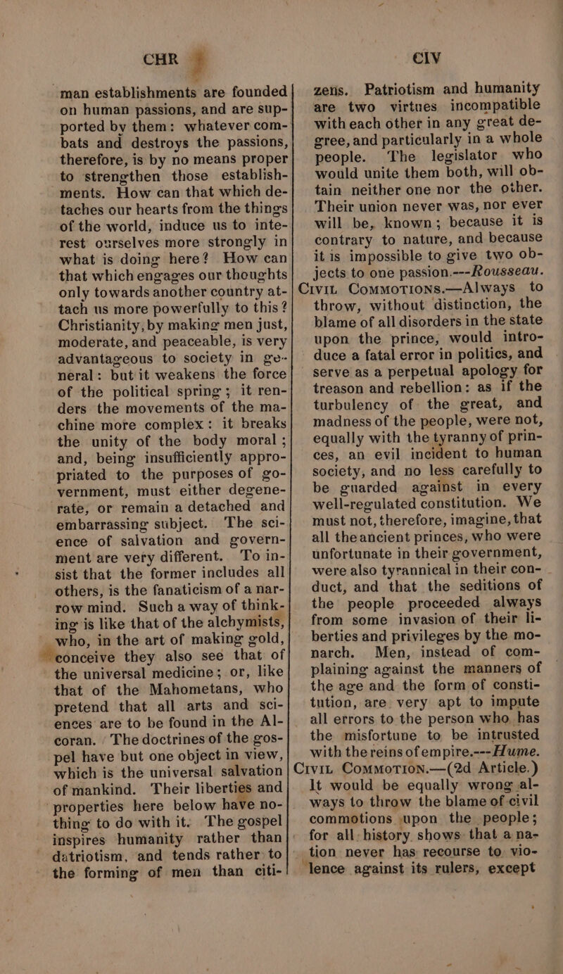 CHR y man establishments are founded bats and destroys the passions, therefore, is by no means proper to strengthen those establish- ments. How can that which de- taches our hearts from the things of the world, induce us to inte- rest ourselves more strongly in what is doing here? How can that which engages our thoughts only towards another country at- tach us more powerfully to this Christianity, by making men Just, moderate, and peaceable, is very advantageous to society in ge- neral: but it weakens the force of the political spring ; it ren- ders the movements of the ma- chine more complex: it breaks the unity of the body moral ; and, being insufficiently appro- priated to the purposes of go- vernment, must either degene- rate, or remain a detached and embarrassing stibject. The sci- ence of salvation and govern- ment are very different. To in- sist that the former includes all others, is the fanaticism of a nar- row mind. Such a way of think- ing is like that of the alchymists, who, in the art of making gold, conceive they also see that of the universal medicine; or, like that of the Mahometans, who pretend that all arts and sci- ences are to be found in the Al- coran. ‘The doctrines of the gos- pel have but one object in view, which is the universal salvation of mankind. Their liberties and ‘properties here below have no- thing to do with it: The gospel the forming of men than citi- CIV zeiis. Patriotism and humanity are two virtues incompatible with each other in any great de- gree, and particularly in a whole people. The legislator who would unite them both, will ob- tain neither one nor the other. Their union never was, nor ever will be, known; because it is contrary to nature, and because it is impossible to give two ob- jects to one passion.---Rousseau. throw, without distinction, the blame of all disorders in the state upon the prince, would intro- duce a fatal error in politics, and serve as a perpetual apology for treason and rebellion: as if the turbulency of the great, and madness of the people, were not, equally with the tyranny of prin- ces, an evil incident to human society, and no less carefully to be guarded against in every well-regulated constitution. We must not, therefore, imagine, that all the ancient princes, who were unfortunate in their government, were also tyrannical in their con- duct, and that the seditions of the people proceeded always from some invasion of their li- berties and privileges by the mo- narch. Men, instead of com- plaining against the manners of the age and the form of consti- tution, are very apt to impute all errors to the person who, has the misfortune to be intrusted with the reins of empire.---Hume. lt would be equally wrong al- ways to throw the blame of civil commotions upon the people; for all: history shows: that a na- tion never has: recourse to: vio~-