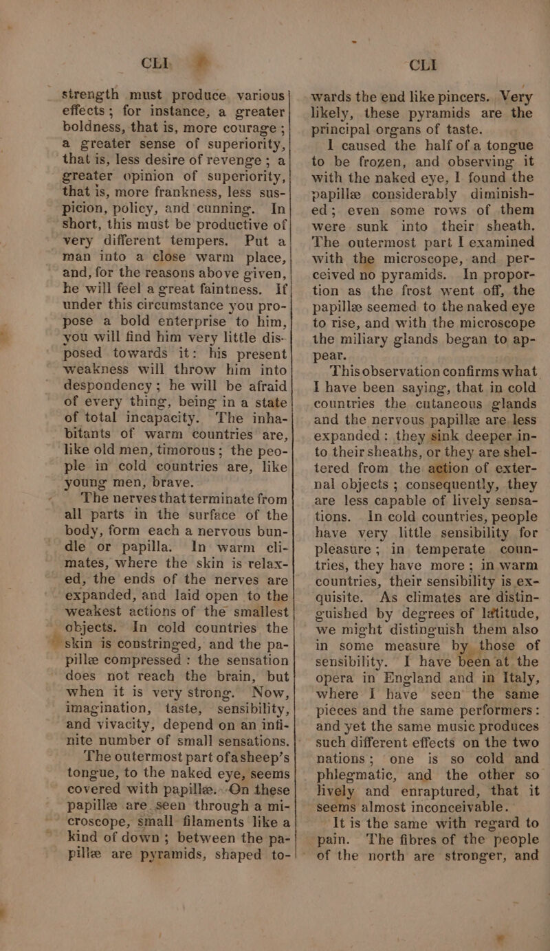 + Chi = effects ; for instance, a greater boldness, that is, more courage ; a greater sense of superiority, that is, less desire of revenge; a greater opinion of superiority, that is, more frankness, less sus- picion, policy, and cunning. In short, this must be productive of very different tempers. Put a man into a close warm place, and, for the reasons above given, he will feel a great faintness. If under this circumstance you pro- pose a bold enterprise to him, you will find him very little dis- posed towards it: his present weakness will throw him into despondency ; he will be afraid of every thing, being in a state of total incapacity. The inha- bitants of warm countries are, like old men, timorous; the peo- ple in cold countries are, like young men, brave. The nerves that terminate from all parts in the surface of the body, form each a nervous bun- dle or papilla. In warm cli- mates, where the skin is relax- expanded, and laid open to the weakest actions of the smallest objects. In cold countries the skin is constringed, and the pa- pillee compressed : the sensation does not reach the brain, but when it is very strong. Now, imagination, taste, sensibility, and vivacity, depend on an infi- The outermost part ofasheep’s tongue, to the naked eye, seems covered with papille.--On these papille are.seen through a mi- croscope, small filaments like a kind of down; between the pa- pile are pyramids, shaped to- CLI wards the end like pincers. Very likely, these pyramids are the principal organs of taste. I caused the half ofa tongue to be frozen, and observing it with the naked eye, I found the papille considerably diminish- ed;. even some rows of them were sunk into their sheath. The outermost part I examined with the microscope, and. per- ceived no pyramids. In propor- tion as the frost went off, the papillee seemed to the naked eye to rise, and with the microscope the miliary glands began to ap- pear. This observation confirms what I have been saying, that in cold countries the cutaneous glands and the nervous papille are.less expanded : they sink deeper. in- to their sheaths, or they are shel- tered from the action of exter- nal objects ; consequently, they are less capable of lively sensa- tions. In cold countries, people have very little sensibility for pleasure ; in temperate coun- tries, they have more; in warm countries, their sensibility is ex- quisite. As climates are distin- guished by degrees of latitude, we might distinguish them also in some measure by those of sensibility. I have been at the opera in England and in Italy, where I have seen’ the same pieces and the same performers: and yet the same music produces such different effects on the two nations; one is so cold and phlegmatic, and the other so lively and enraptured, that it seems almost inconceivable. It is the same with regard to The fibres of the people