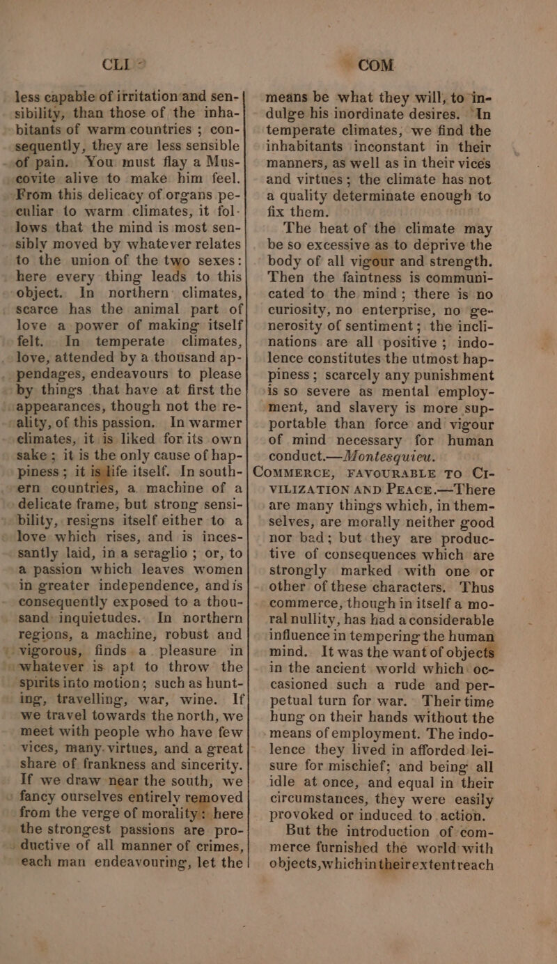 » alt CLI ° less capable of irritation‘and sen- sibility, than those of the inha- sequently, they are less sensible You: must flay a Mus- covite alive to make him feel. From this delicacy of organs pe- culiar to warm climates, it fol- lows that the mind is most sen- to the union of the two sexes: here every thing leads to this object. In northern: climates, scarce has the animal part of love a power of making itself felt. In temperate climates, love, attended by a thousand ap- by things that have at first the In warmer climates, it is liked for its own sake; it is the only cause of hap- piness ; it is life itself. In south- ern countries, a. machine of a bility, resigns itself either to a love which rises, and is inces- santly laid, in a seraglio ; or, to a passion which leaves women in greater independence, andis consequently exposed to a thou- In northern regions, a machine, robust and spirits into motion; such as hunt- ing, travelling, war, wine. If we travel towards the north, we meet with people who have few share of frankness and sincerity. if we draw near the south, we oved from the verge of morality: here the strongest passions are pro- each man endeavouring, let the COM means be what they will, to in- dulge his inordinate desires. “In inhabitants inconstant in their manners, as well as in their vices and virtues; the climate has not a quality determinate enough to fix them. ; The heat of the climate may be so excessive as to deprive the body of all vigour and strength. Then the faintness is communi- cated to the mind; there is no curiosity, no enterprise, no ge- nerosity of sentiment; the incli- nations are all positive ; indo- lence constitutes the utmost hap- piness ; scarcely any punishment is so severe as mental employ- portable than force and vigour of mind necessary for human conduct.— Montesquieu. VILIZATION AND PEacE.—There are many things which, in them- selves, are morally neither good nor bad; but they are produc- tive of consequences which are strongly marked with one or other of these characters. Thus commerce, though in itself a mo- ral nullity, has had a considerable influence in tempering the human mind. It was the want of object in the ancient world which: oc- casioned such a rude and per- petual turn for war. Their time hung on their hands without the means of employment. The indo- lence they lived in afforded lei- sure for mischief; and being all idle at once, and equal in their circumstances, they were easily provoked or induced to action. But the introduction of com- merce furnished the world with objects,whichintheirextentreach